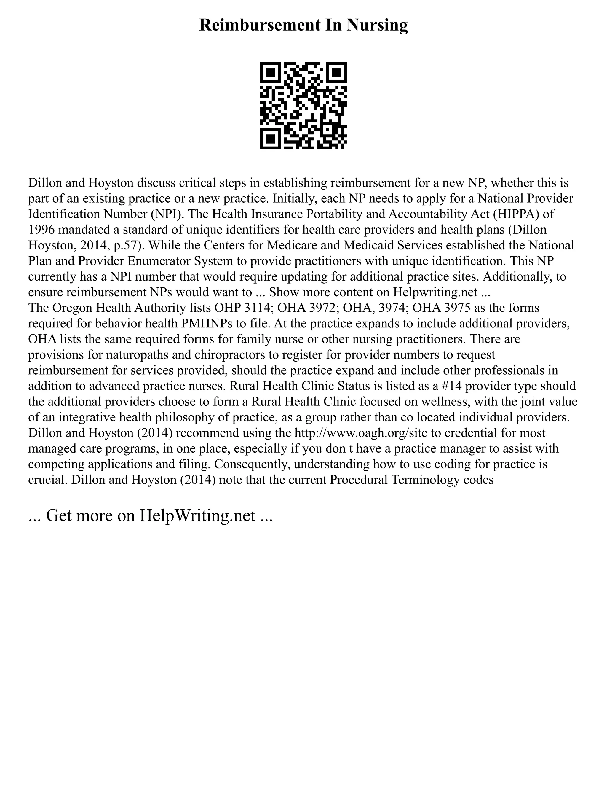 Reimbursement In Nursing
Dillon and Hoyston discuss critical steps in establishing reimbursement for a new NP, whether this is
part of an existing practice or a new practice. Initially, each NP needs to apply for a National Provider
Identification Number (NPI). The Health Insurance Portability and Accountability Act (HIPPA) of
1996 mandated a standard of unique identifiers for health care providers and health plans (Dillon
Hoyston, 2014, p.57). While the Centers for Medicare and Medicaid Services established the National
Plan and Provider Enumerator System to provide practitioners with unique identification. This NP
currently has a NPI number that would require updating for additional practice sites. Additionally, to
ensure reimbursement NPs would want to ... Show more content on Helpwriting.net ...
The Oregon Health Authority lists OHP 3114; OHA 3972; OHA, 3974; OHA 3975 as the forms
required for behavior health PMHNPs to file. At the practice expands to include additional providers,
OHA lists the same required forms for family nurse or other nursing practitioners. There are
provisions for naturopaths and chiropractors to register for provider numbers to request
reimbursement for services provided, should the practice expand and include other professionals in
addition to advanced practice nurses. Rural Health Clinic Status is listed as a #14 provider type should
the additional providers choose to form a Rural Health Clinic focused on wellness, with the joint value
of an integrative health philosophy of practice, as a group rather than co located individual providers.
Dillon and Hoyston (2014) recommend using the http://www.oagh.org/site to credential for most
managed care programs, in one place, especially if you don t have a practice manager to assist with
competing applications and filing. Consequently, understanding how to use coding for practice is
crucial. Dillon and Hoyston (2014) note that the current Procedural Terminology codes
... Get more on HelpWriting.net ...
 