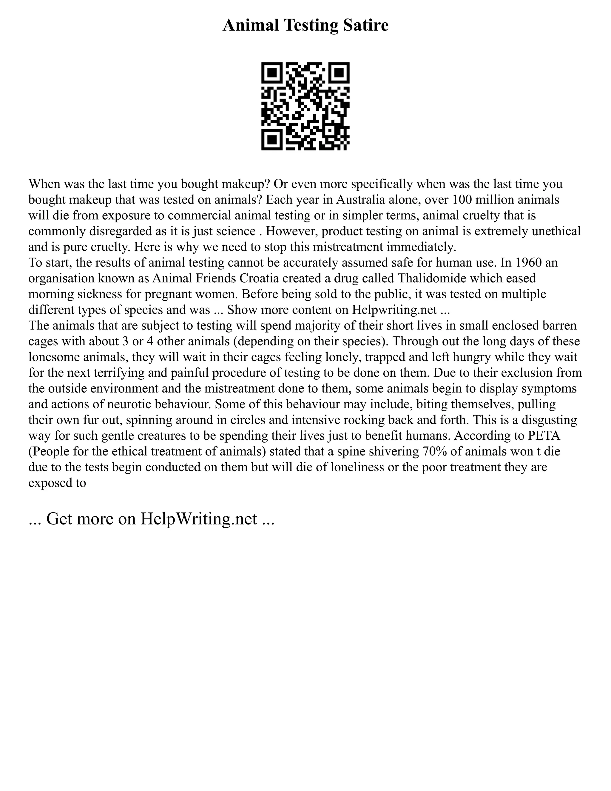 Animal Testing Satire
When was the last time you bought makeup? Or even more specifically when was the last time you
bought makeup that was tested on animals? Each year in Australia alone, over 100 million animals
will die from exposure to commercial animal testing or in simpler terms, animal cruelty that is
commonly disregarded as it is just science . However, product testing on animal is extremely unethical
and is pure cruelty. Here is why we need to stop this mistreatment immediately.
To start, the results of animal testing cannot be accurately assumed safe for human use. In 1960 an
organisation known as Animal Friends Croatia created a drug called Thalidomide which eased
morning sickness for pregnant women. Before being sold to the public, it was tested on multiple
different types of species and was ... Show more content on Helpwriting.net ...
The animals that are subject to testing will spend majority of their short lives in small enclosed barren
cages with about 3 or 4 other animals (depending on their species). Through out the long days of these
lonesome animals, they will wait in their cages feeling lonely, trapped and left hungry while they wait
for the next terrifying and painful procedure of testing to be done on them. Due to their exclusion from
the outside environment and the mistreatment done to them, some animals begin to display symptoms
and actions of neurotic behaviour. Some of this behaviour may include, biting themselves, pulling
their own fur out, spinning around in circles and intensive rocking back and forth. This is a disgusting
way for such gentle creatures to be spending their lives just to benefit humans. According to PETA
(People for the ethical treatment of animals) stated that a spine shivering 70% of animals won t die
due to the tests begin conducted on them but will die of loneliness or the poor treatment they are
exposed to
... Get more on HelpWriting.net ...
 