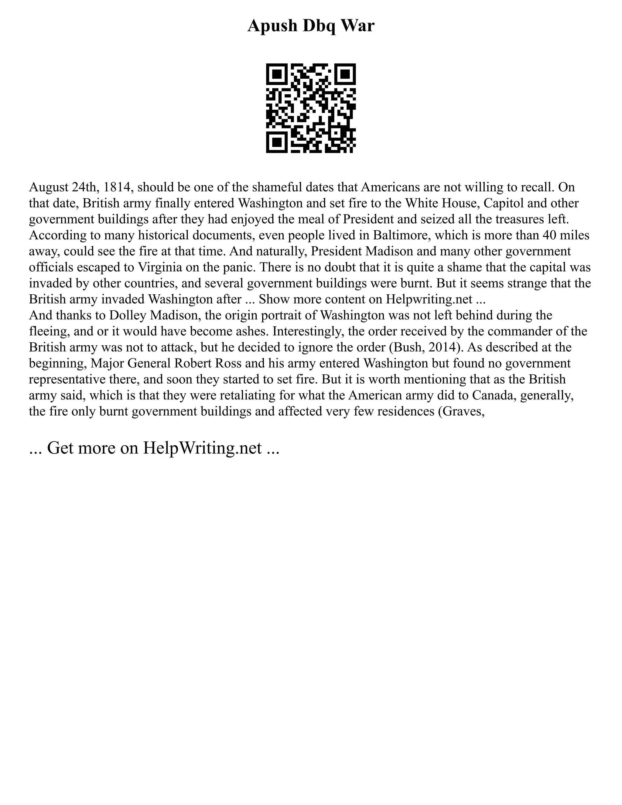 Apush Dbq War
August 24th, 1814, should be one of the shameful dates that Americans are not willing to recall. On
that date, British army finally entered Washington and set fire to the White House, Capitol and other
government buildings after they had enjoyed the meal of President and seized all the treasures left.
According to many historical documents, even people lived in Baltimore, which is more than 40 miles
away, could see the fire at that time. And naturally, President Madison and many other government
officials escaped to Virginia on the panic. There is no doubt that it is quite a shame that the capital was
invaded by other countries, and several government buildings were burnt. But it seems strange that the
British army invaded Washington after ... Show more content on Helpwriting.net ...
And thanks to Dolley Madison, the origin portrait of Washington was not left behind during the
fleeing, and or it would have become ashes. Interestingly, the order received by the commander of the
British army was not to attack, but he decided to ignore the order (Bush, 2014). As described at the
beginning, Major General Robert Ross and his army entered Washington but found no government
representative there, and soon they started to set fire. But it is worth mentioning that as the British
army said, which is that they were retaliating for what the American army did to Canada, generally,
the fire only burnt government buildings and affected very few residences (Graves,
... Get more on HelpWriting.net ...
 