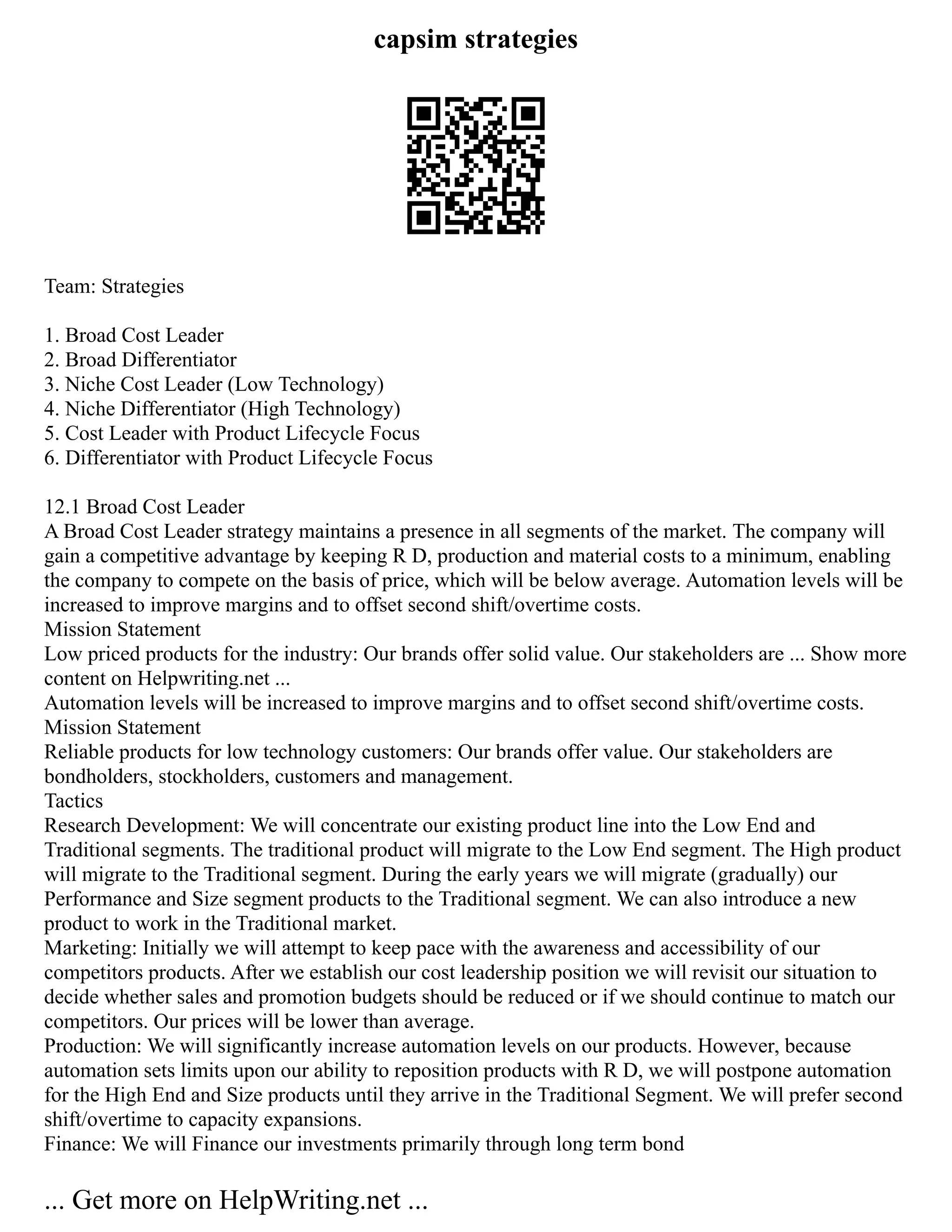capsim strategies
Team: Strategies
1. Broad Cost Leader
2. Broad Differentiator
3. Niche Cost Leader (Low Technology)
4. Niche Differentiator (High Technology)
5. Cost Leader with Product Lifecycle Focus
6. Differentiator with Product Lifecycle Focus
12.1 Broad Cost Leader
A Broad Cost Leader strategy maintains a presence in all segments of the market. The company will
gain a competitive advantage by keeping R D, production and material costs to a minimum, enabling
the company to compete on the basis of price, which will be below average. Automation levels will be
increased to improve margins and to offset second shift/overtime costs.
Mission Statement
Low priced products for the industry: Our brands offer solid value. Our stakeholders are ... Show more
content on Helpwriting.net ...
Automation levels will be increased to improve margins and to offset second shift/overtime costs.
Mission Statement
Reliable products for low technology customers: Our brands offer value. Our stakeholders are
bondholders, stockholders, customers and management.
Tactics
Research Development: We will concentrate our existing product line into the Low End and
Traditional segments. The traditional product will migrate to the Low End segment. The High product
will migrate to the Traditional segment. During the early years we will migrate (gradually) our
Performance and Size segment products to the Traditional segment. We can also introduce a new
product to work in the Traditional market.
Marketing: Initially we will attempt to keep pace with the awareness and accessibility of our
competitors products. After we establish our cost leadership position we will revisit our situation to
decide whether sales and promotion budgets should be reduced or if we should continue to match our
competitors. Our prices will be lower than average.
Production: We will significantly increase automation levels on our products. However, because
automation sets limits upon our ability to reposition products with R D, we will postpone automation
for the High End and Size products until they arrive in the Traditional Segment. We will prefer second
shift/overtime to capacity expansions.
Finance: We will Finance our investments primarily through long term bond
... Get more on HelpWriting.net ...
 