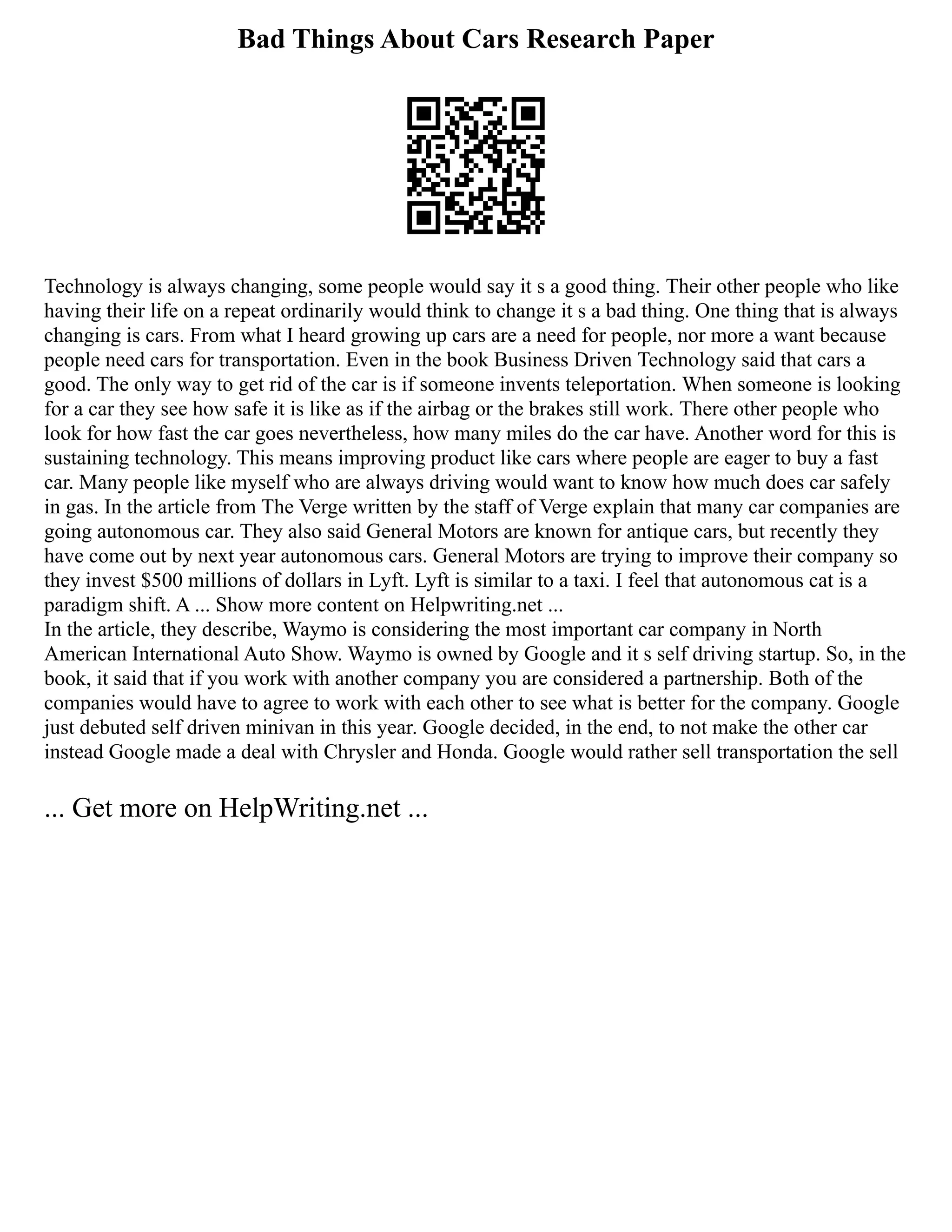 Bad Things About Cars Research Paper
Technology is always changing, some people would say it s a good thing. Their other people who like
having their life on a repeat ordinarily would think to change it s a bad thing. One thing that is always
changing is cars. From what I heard growing up cars are a need for people, nor more a want because
people need cars for transportation. Even in the book Business Driven Technology said that cars a
good. The only way to get rid of the car is if someone invents teleportation. When someone is looking
for a car they see how safe it is like as if the airbag or the brakes still work. There other people who
look for how fast the car goes nevertheless, how many miles do the car have. Another word for this is
sustaining technology. This means improving product like cars where people are eager to buy a fast
car. Many people like myself who are always driving would want to know how much does car safely
in gas. In the article from The Verge written by the staff of Verge explain that many car companies are
going autonomous car. They also said General Motors are known for antique cars, but recently they
have come out by next year autonomous cars. General Motors are trying to improve their company so
they invest $500 millions of dollars in Lyft. Lyft is similar to a taxi. I feel that autonomous cat is a
paradigm shift. A ... Show more content on Helpwriting.net ...
In the article, they describe, Waymo is considering the most important car company in North
American International Auto Show. Waymo is owned by Google and it s self driving startup. So, in the
book, it said that if you work with another company you are considered a partnership. Both of the
companies would have to agree to work with each other to see what is better for the company. Google
just debuted self driven minivan in this year. Google decided, in the end, to not make the other car
instead Google made a deal with Chrysler and Honda. Google would rather sell transportation the sell
... Get more on HelpWriting.net ...
 