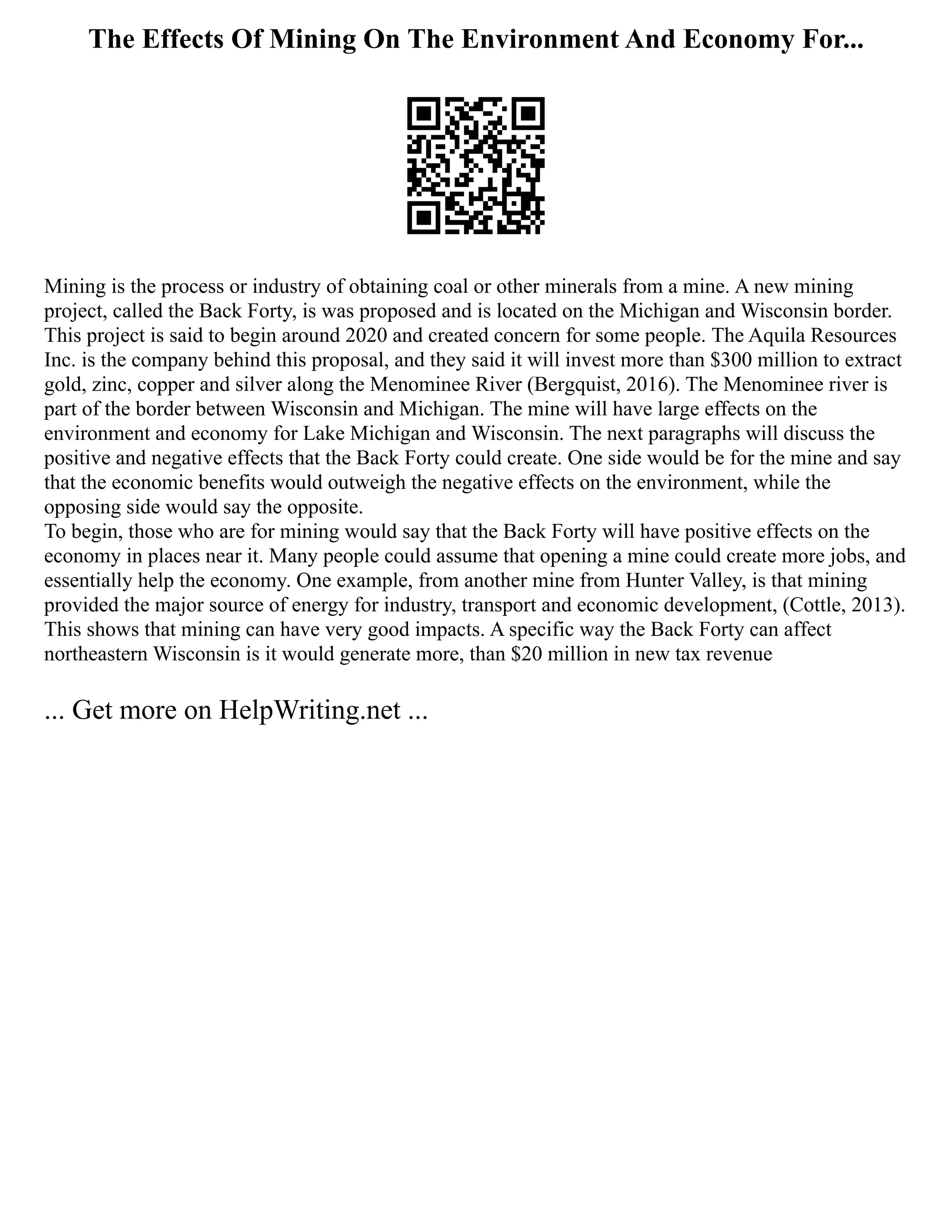 The Effects Of Mining On The Environment And Economy For...
Mining is the process or industry of obtaining coal or other minerals from a mine. A new mining
project, called the Back Forty, is was proposed and is located on the Michigan and Wisconsin border.
This project is said to begin around 2020 and created concern for some people. The Aquila Resources
Inc. is the company behind this proposal, and they said it will invest more than $300 million to extract
gold, zinc, copper and silver along the Menominee River (Bergquist, 2016). The Menominee river is
part of the border between Wisconsin and Michigan. The mine will have large effects on the
environment and economy for Lake Michigan and Wisconsin. The next paragraphs will discuss the
positive and negative effects that the Back Forty could create. One side would be for the mine and say
that the economic benefits would outweigh the negative effects on the environment, while the
opposing side would say the opposite.
To begin, those who are for mining would say that the Back Forty will have positive effects on the
economy in places near it. Many people could assume that opening a mine could create more jobs, and
essentially help the economy. One example, from another mine from Hunter Valley, is that mining
provided the major source of energy for industry, transport and economic development, (Cottle, 2013).
This shows that mining can have very good impacts. A specific way the Back Forty can affect
northeastern Wisconsin is it would generate more, than $20 million in new tax revenue
... Get more on HelpWriting.net ...
 