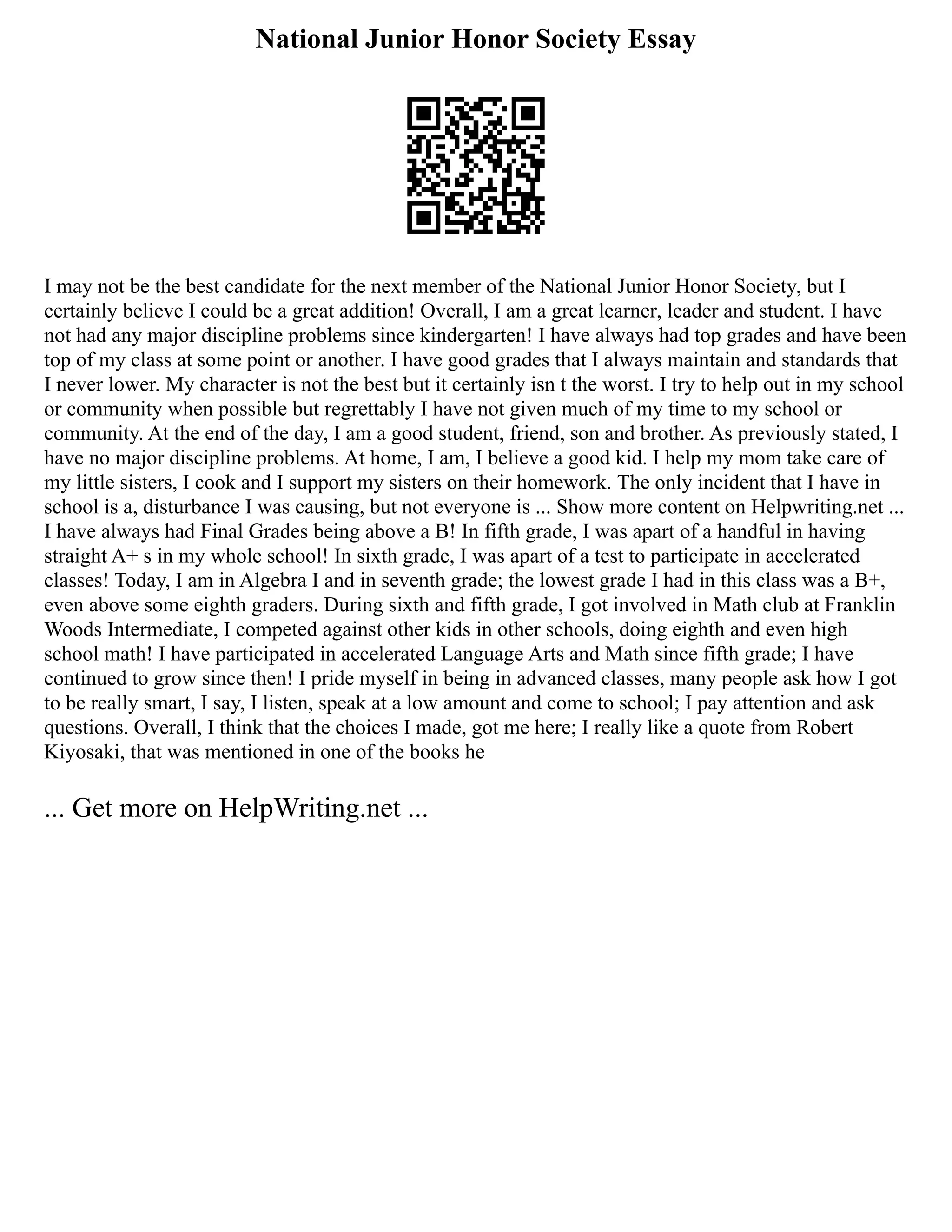 National Junior Honor Society Essay
I may not be the best candidate for the next member of the National Junior Honor Society, but I
certainly believe I could be a great addition! Overall, I am a great learner, leader and student. I have
not had any major discipline problems since kindergarten! I have always had top grades and have been
top of my class at some point or another. I have good grades that I always maintain and standards that
I never lower. My character is not the best but it certainly isn t the worst. I try to help out in my school
or community when possible but regrettably I have not given much of my time to my school or
community. At the end of the day, I am a good student, friend, son and brother. As previously stated, I
have no major discipline problems. At home, I am, I believe a good kid. I help my mom take care of
my little sisters, I cook and I support my sisters on their homework. The only incident that I have in
school is a, disturbance I was causing, but not everyone is ... Show more content on Helpwriting.net ...
I have always had Final Grades being above a B! In fifth grade, I was apart of a handful in having
straight A+ s in my whole school! In sixth grade, I was apart of a test to participate in accelerated
classes! Today, I am in Algebra I and in seventh grade; the lowest grade I had in this class was a B+,
even above some eighth graders. During sixth and fifth grade, I got involved in Math club at Franklin
Woods Intermediate, I competed against other kids in other schools, doing eighth and even high
school math! I have participated in accelerated Language Arts and Math since fifth grade; I have
continued to grow since then! I pride myself in being in advanced classes, many people ask how I got
to be really smart, I say, I listen, speak at a low amount and come to school; I pay attention and ask
questions. Overall, I think that the choices I made, got me here; I really like a quote from Robert
Kiyosaki, that was mentioned in one of the books he
... Get more on HelpWriting.net ...
 