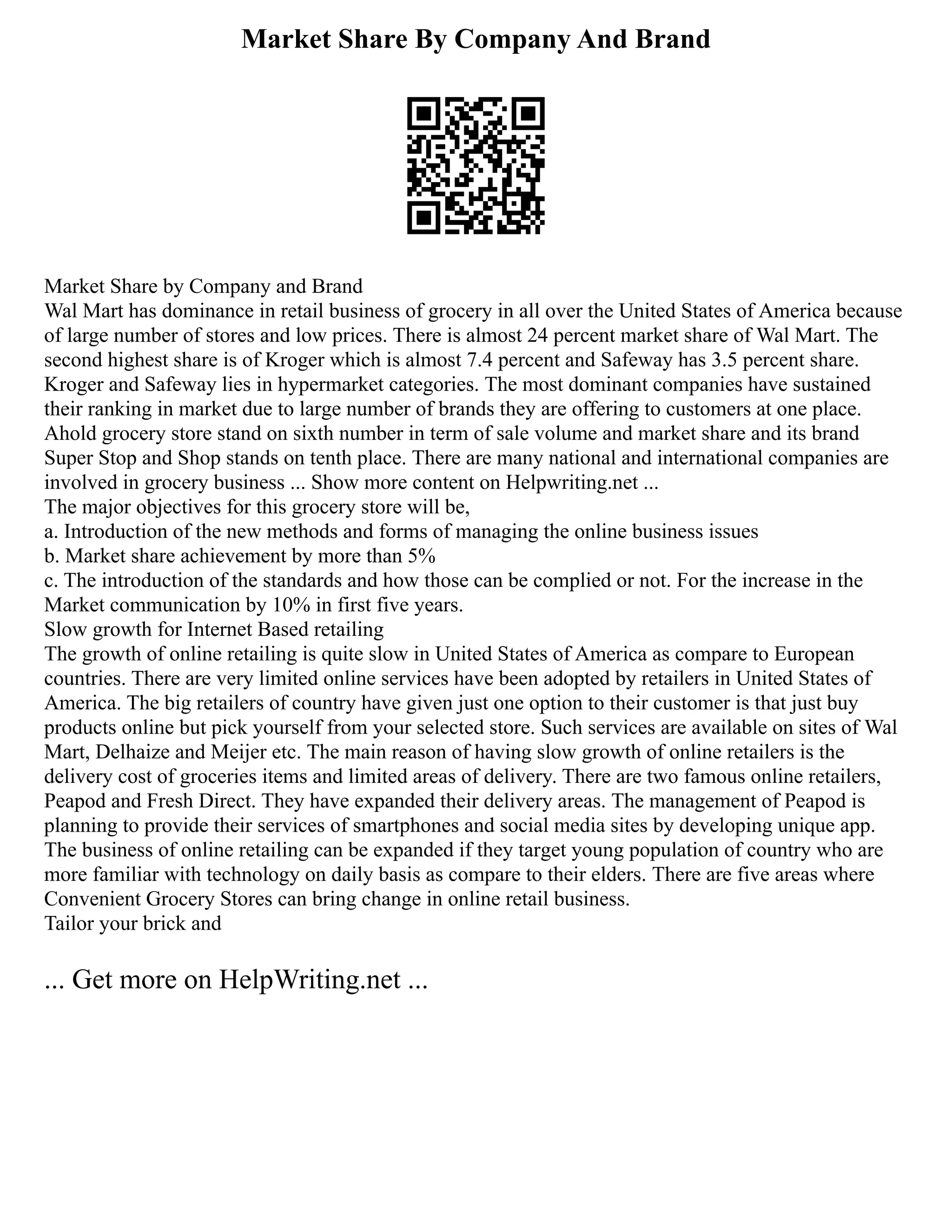 Market Share By Company And Brand
Market Share by Company and Brand
Wal Mart has dominance in retail business of grocery in all over the United States of America because
of large number of stores and low prices. There is almost 24 percent market share of Wal Mart. The
second highest share is of Kroger which is almost 7.4 percent and Safeway has 3.5 percent share.
Kroger and Safeway lies in hypermarket categories. The most dominant companies have sustained
their ranking in market due to large number of brands they are offering to customers at one place.
Ahold grocery store stand on sixth number in term of sale volume and market share and its brand
Super Stop and Shop stands on tenth place. There are many national and international companies are
involved in grocery business ... Show more content on Helpwriting.net ...
The major objectives for this grocery store will be,
a. Introduction of the new methods and forms of managing the online business issues
b. Market share achievement by more than 5%
c. The introduction of the standards and how those can be complied or not. For the increase in the
Market communication by 10% in first five years.
Slow growth for Internet Based retailing
The growth of online retailing is quite slow in United States of America as compare to European
countries. There are very limited online services have been adopted by retailers in United States of
America. The big retailers of country have given just one option to their customer is that just buy
products online but pick yourself from your selected store. Such services are available on sites of Wal
Mart, Delhaize and Meijer etc. The main reason of having slow growth of online retailers is the
delivery cost of groceries items and limited areas of delivery. There are two famous online retailers,
Peapod and Fresh Direct. They have expanded their delivery areas. The management of Peapod is
planning to provide their services of smartphones and social media sites by developing unique app.
The business of online retailing can be expanded if they target young population of country who are
more familiar with technology on daily basis as compare to their elders. There are five areas where
Convenient Grocery Stores can bring change in online retail business.
Tailor your brick and
... Get more on HelpWriting.net ...
 