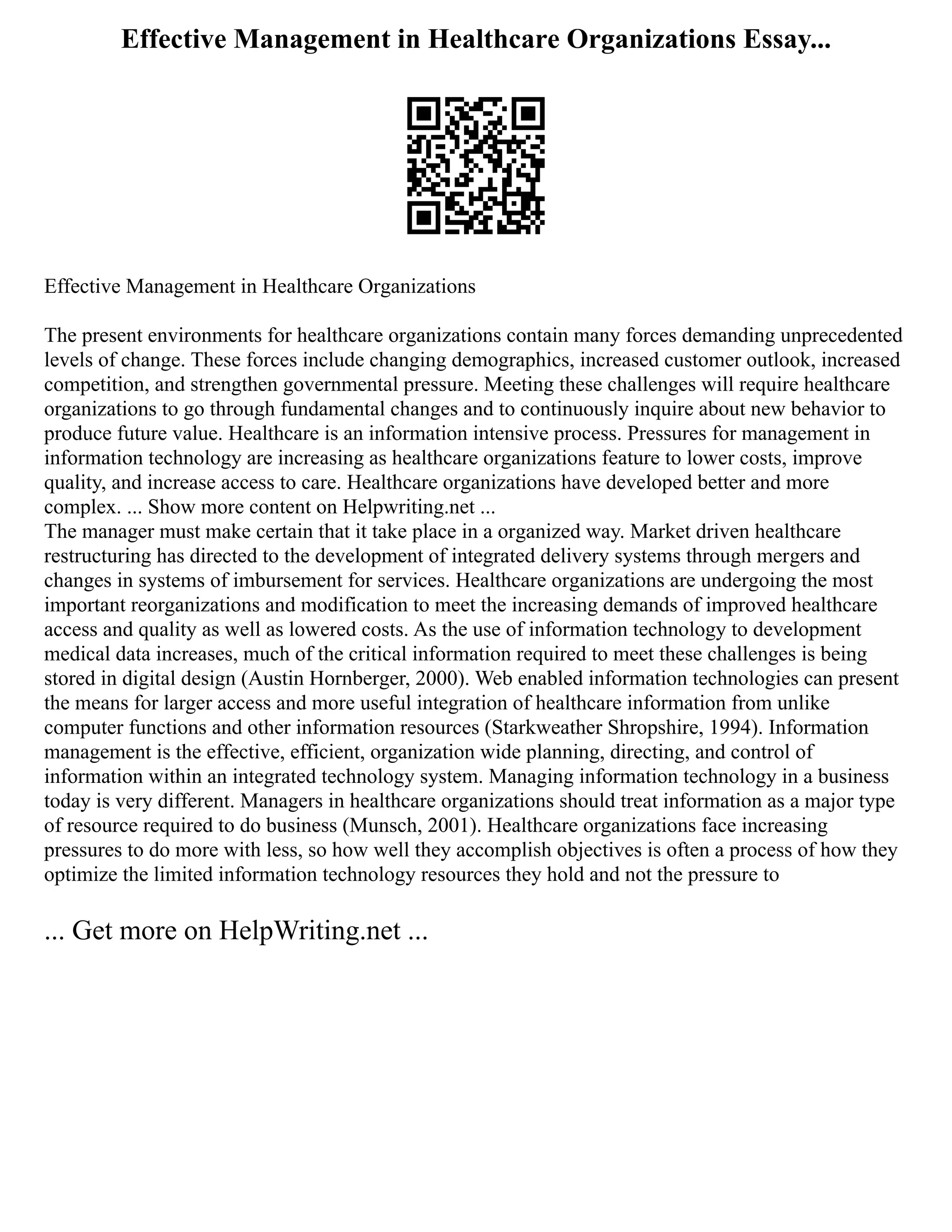 Effective Management in Healthcare Organizations Essay...
Effective Management in Healthcare Organizations
The present environments for healthcare organizations contain many forces demanding unprecedented
levels of change. These forces include changing demographics, increased customer outlook, increased
competition, and strengthen governmental pressure. Meeting these challenges will require healthcare
organizations to go through fundamental changes and to continuously inquire about new behavior to
produce future value. Healthcare is an information intensive process. Pressures for management in
information technology are increasing as healthcare organizations feature to lower costs, improve
quality, and increase access to care. Healthcare organizations have developed better and more
complex. ... Show more content on Helpwriting.net ...
The manager must make certain that it take place in a organized way. Market driven healthcare
restructuring has directed to the development of integrated delivery systems through mergers and
changes in systems of imbursement for services. Healthcare organizations are undergoing the most
important reorganizations and modification to meet the increasing demands of improved healthcare
access and quality as well as lowered costs. As the use of information technology to development
medical data increases, much of the critical information required to meet these challenges is being
stored in digital design (Austin Hornberger, 2000). Web enabled information technologies can present
the means for larger access and more useful integration of healthcare information from unlike
computer functions and other information resources (Starkweather Shropshire, 1994). Information
management is the effective, efficient, organization wide planning, directing, and control of
information within an integrated technology system. Managing information technology in a business
today is very different. Managers in healthcare organizations should treat information as a major type
of resource required to do business (Munsch, 2001). Healthcare organizations face increasing
pressures to do more with less, so how well they accomplish objectives is often a process of how they
optimize the limited information technology resources they hold and not the pressure to
... Get more on HelpWriting.net ...
 