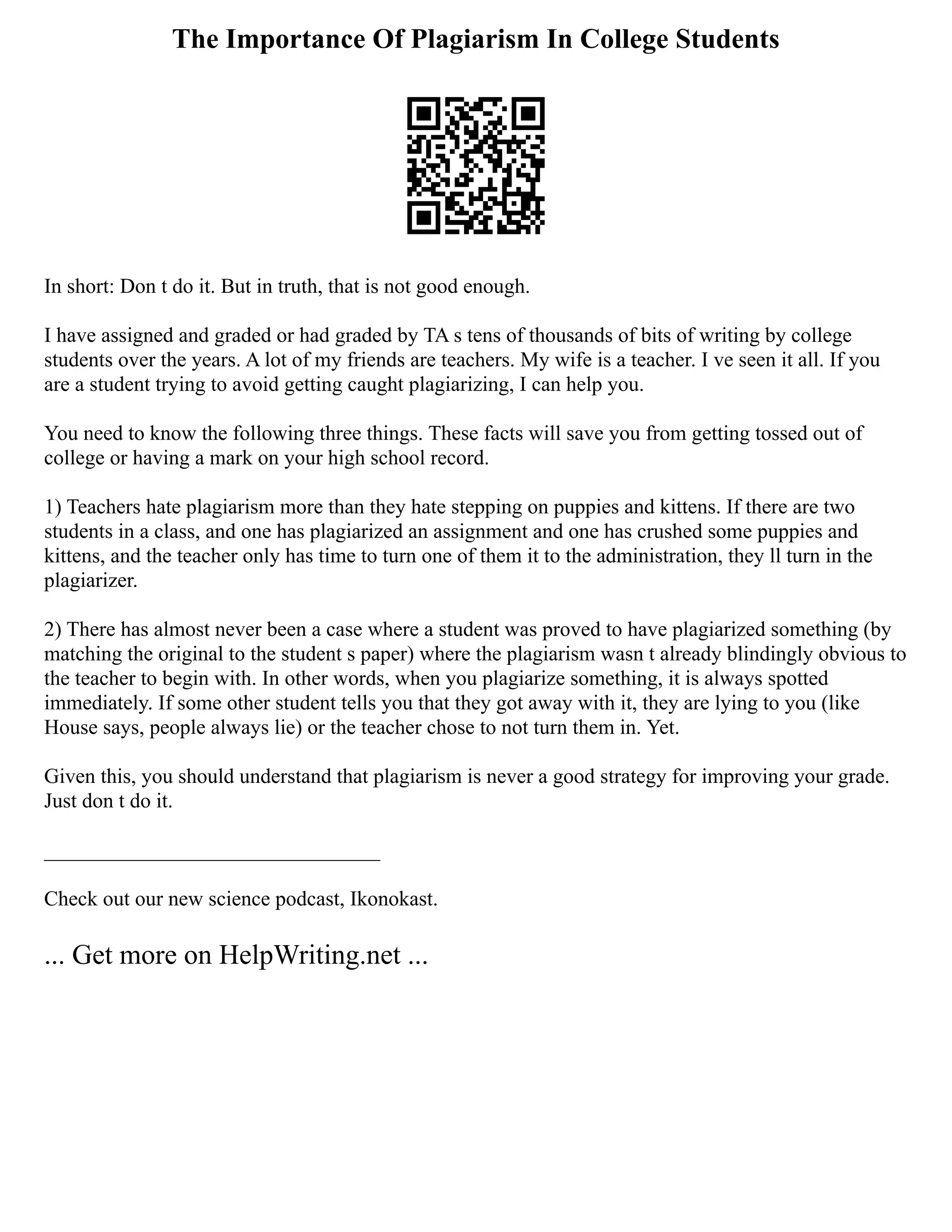 The Importance Of Plagiarism In College Students
In short: Don t do it. But in truth, that is not good enough.
I have assigned and graded or had graded by TA s tens of thousands of bits of writing by college
students over the years. A lot of my friends are teachers. My wife is a teacher. I ve seen it all. If you
are a student trying to avoid getting caught plagiarizing, I can help you.
You need to know the following three things. These facts will save you from getting tossed out of
college or having a mark on your high school record.
1) Teachers hate plagiarism more than they hate stepping on puppies and kittens. If there are two
students in a class, and one has plagiarized an assignment and one has crushed some puppies and
kittens, and the teacher only has time to turn one of them it to the administration, they ll turn in the
plagiarizer.
2) There has almost never been a case where a student was proved to have plagiarized something (by
matching the original to the student s paper) where the plagiarism wasn t already blindingly obvious to
the teacher to begin with. In other words, when you plagiarize something, it is always spotted
immediately. If some other student tells you that they got away with it, they are lying to you (like
House says, people always lie) or the teacher chose to not turn them in. Yet.
Given this, you should understand that plagiarism is never a good strategy for improving your grade.
Just don t do it.
________________________________
Check out our new science podcast, Ikonokast.
... Get more on HelpWriting.net ...
 