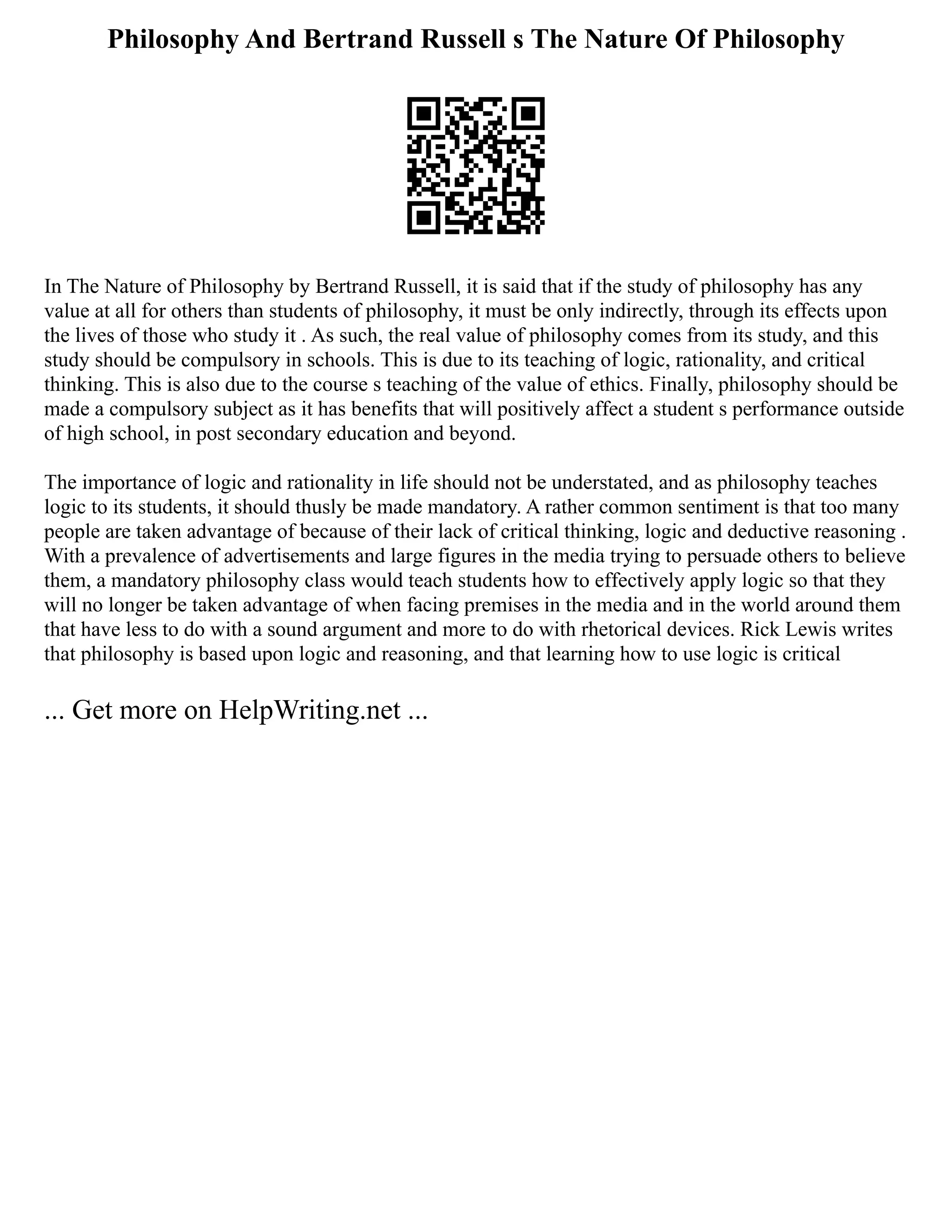 Philosophy And Bertrand Russell s The Nature Of Philosophy
In The Nature of Philosophy by Bertrand Russell, it is said that if the study of philosophy has any
value at all for others than students of philosophy, it must be only indirectly, through its effects upon
the lives of those who study it . As such, the real value of philosophy comes from its study, and this
study should be compulsory in schools. This is due to its teaching of logic, rationality, and critical
thinking. This is also due to the course s teaching of the value of ethics. Finally, philosophy should be
made a compulsory subject as it has benefits that will positively affect a student s performance outside
of high school, in post secondary education and beyond.
The importance of logic and rationality in life should not be understated, and as philosophy teaches
logic to its students, it should thusly be made mandatory. A rather common sentiment is that too many
people are taken advantage of because of their lack of critical thinking, logic and deductive reasoning .
With a prevalence of advertisements and large figures in the media trying to persuade others to believe
them, a mandatory philosophy class would teach students how to effectively apply logic so that they
will no longer be taken advantage of when facing premises in the media and in the world around them
that have less to do with a sound argument and more to do with rhetorical devices. Rick Lewis writes
that philosophy is based upon logic and reasoning, and that learning how to use logic is critical
... Get more on HelpWriting.net ...
 