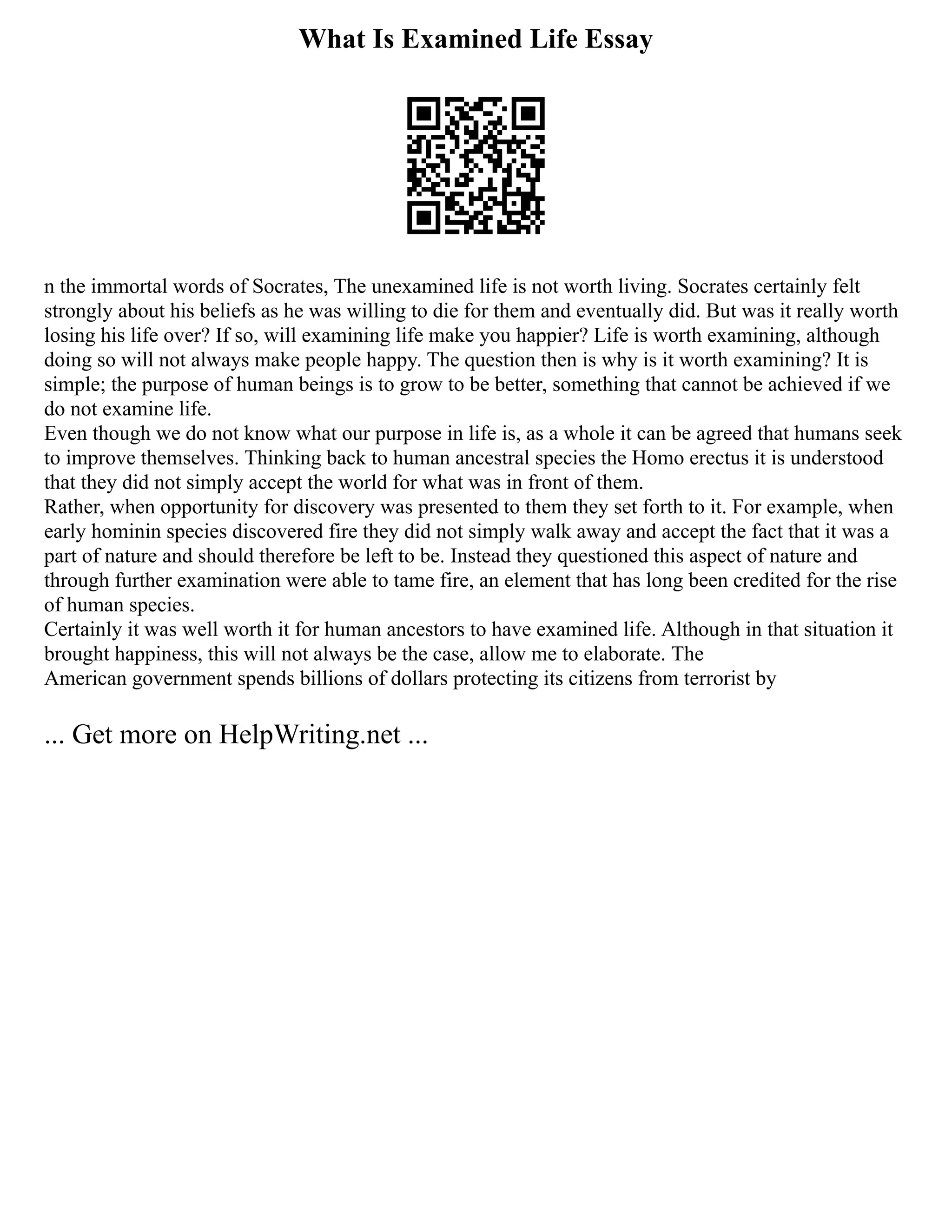 What Is Examined Life Essay
n the immortal words of Socrates, The unexamined life is not worth living. Socrates certainly felt
strongly about his beliefs as he was willing to die for them and eventually did. But was it really worth
losing his life over? If so, will examining life make you happier? Life is worth examining, although
doing so will not always make people happy. The question then is why is it worth examining? It is
simple; the purpose of human beings is to grow to be better, something that cannot be achieved if we
do not examine life.
Even though we do not know what our purpose in life is, as a whole it can be agreed that humans seek
to improve themselves. Thinking back to human ancestral species the Homo erectus it is understood
that they did not simply accept the world for what was in front of them.
Rather, when opportunity for discovery was presented to them they set forth to it. For example, when
early hominin species discovered fire they did not simply walk away and accept the fact that it was a
part of nature and should therefore be left to be. Instead they questioned this aspect of nature and
through further examination were able to tame fire, an element that has long been credited for the rise
of human species.
Certainly it was well worth it for human ancestors to have examined life. Although in that situation it
brought happiness, this will not always be the case, allow me to elaborate. The
American government spends billions of dollars protecting its citizens from terrorist by
... Get more on HelpWriting.net ...
 