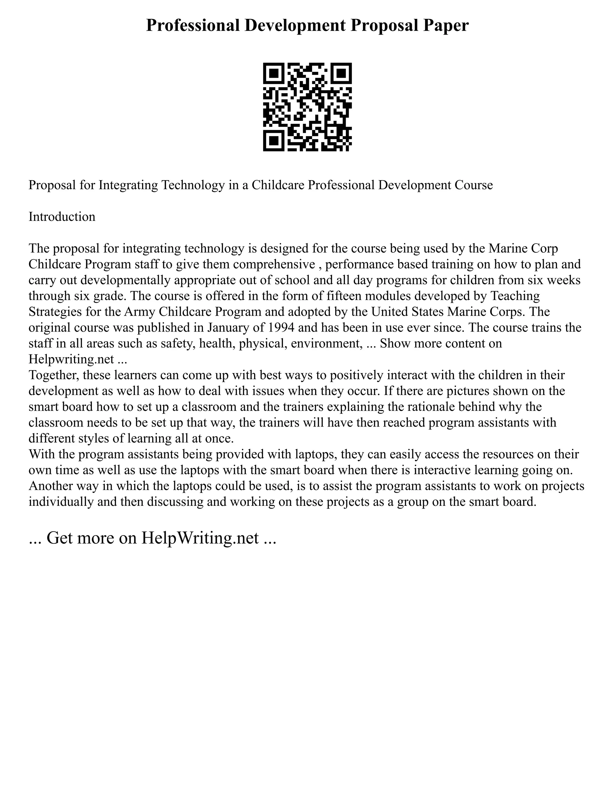 Professional Development Proposal Paper
Proposal for Integrating Technology in a Childcare Professional Development Course
Introduction
The proposal for integrating technology is designed for the course being used by the Marine Corp
Childcare Program staff to give them comprehensive , performance based training on how to plan and
carry out developmentally appropriate out of school and all day programs for children from six weeks
through six grade. The course is offered in the form of fifteen modules developed by Teaching
Strategies for the Army Childcare Program and adopted by the United States Marine Corps. The
original course was published in January of 1994 and has been in use ever since. The course trains the
staff in all areas such as safety, health, physical, environment, ... Show more content on
Helpwriting.net ...
Together, these learners can come up with best ways to positively interact with the children in their
development as well as how to deal with issues when they occur. If there are pictures shown on the
smart board how to set up a classroom and the trainers explaining the rationale behind why the
classroom needs to be set up that way, the trainers will have then reached program assistants with
different styles of learning all at once.
With the program assistants being provided with laptops, they can easily access the resources on their
own time as well as use the laptops with the smart board when there is interactive learning going on.
Another way in which the laptops could be used, is to assist the program assistants to work on projects
individually and then discussing and working on these projects as a group on the smart board.
... Get more on HelpWriting.net ...
 
