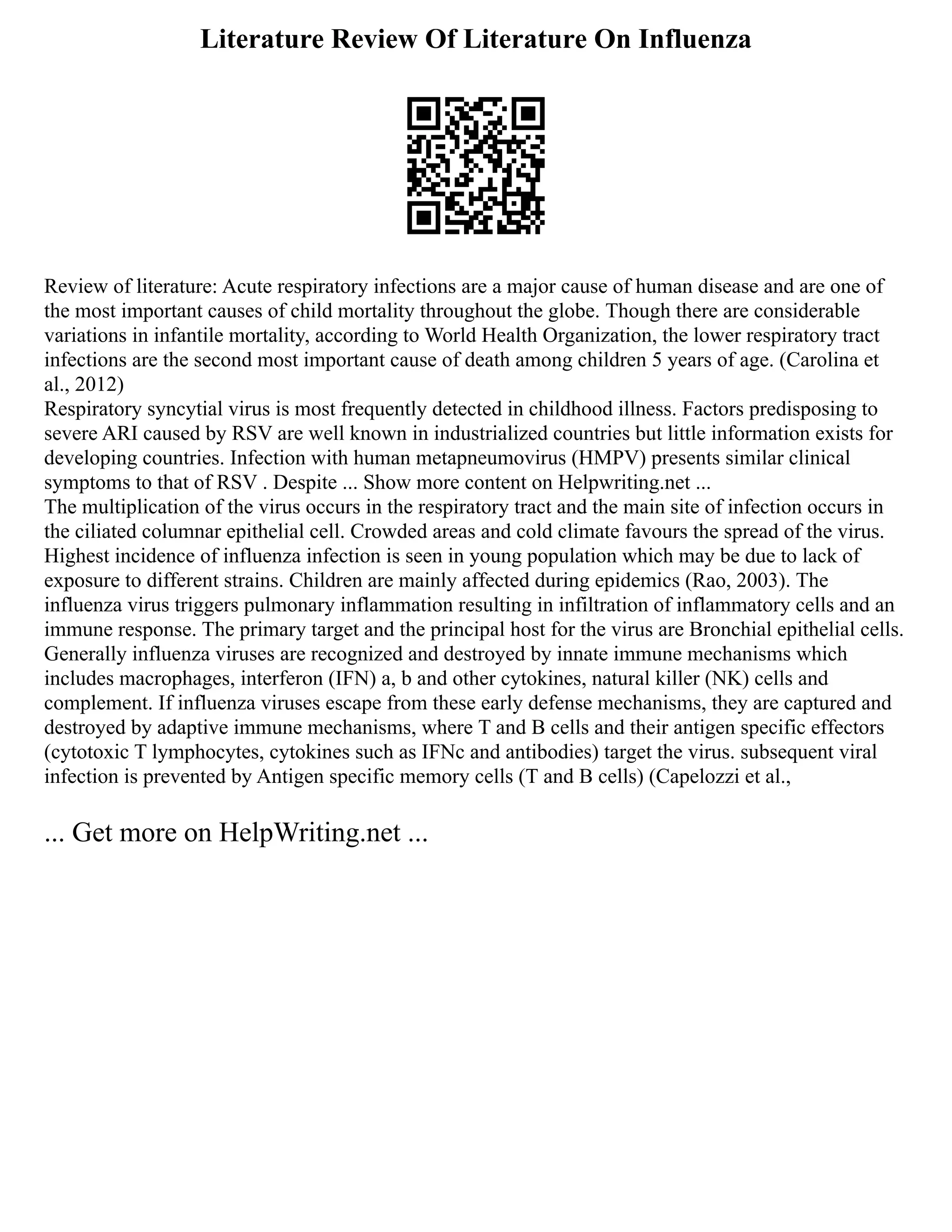 Literature Review Of Literature On Influenza
Review of literature: Acute respiratory infections are a major cause of human disease and are one of
the most important causes of child mortality throughout the globe. Though there are considerable
variations in infantile mortality, according to World Health Organization, the lower respiratory tract
infections are the second most important cause of death among children 5 years of age. (Carolina et
al., 2012)
Respiratory syncytial virus is most frequently detected in childhood illness. Factors predisposing to
severe ARI caused by RSV are well known in industrialized countries but little information exists for
developing countries. Infection with human metapneumovirus (HMPV) presents similar clinical
symptoms to that of RSV . Despite ... Show more content on Helpwriting.net ...
The multiplication of the virus occurs in the respiratory tract and the main site of infection occurs in
the ciliated columnar epithelial cell. Crowded areas and cold climate favours the spread of the virus.
Highest incidence of influenza infection is seen in young population which may be due to lack of
exposure to different strains. Children are mainly affected during epidemics (Rao, 2003). The
influenza virus triggers pulmonary inflammation resulting in infiltration of inflammatory cells and an
immune response. The primary target and the principal host for the virus are Bronchial epithelial cells.
Generally influenza viruses are recognized and destroyed by innate immune mechanisms which
includes macrophages, interferon (IFN) a, b and other cytokines, natural killer (NK) cells and
complement. If influenza viruses escape from these early defense mechanisms, they are captured and
destroyed by adaptive immune mechanisms, where T and B cells and their antigen specific effectors
(cytotoxic T lymphocytes, cytokines such as IFNc and antibodies) target the virus. subsequent viral
infection is prevented by Antigen specific memory cells (T and B cells) (Capelozzi et al.,
... Get more on HelpWriting.net ...
 