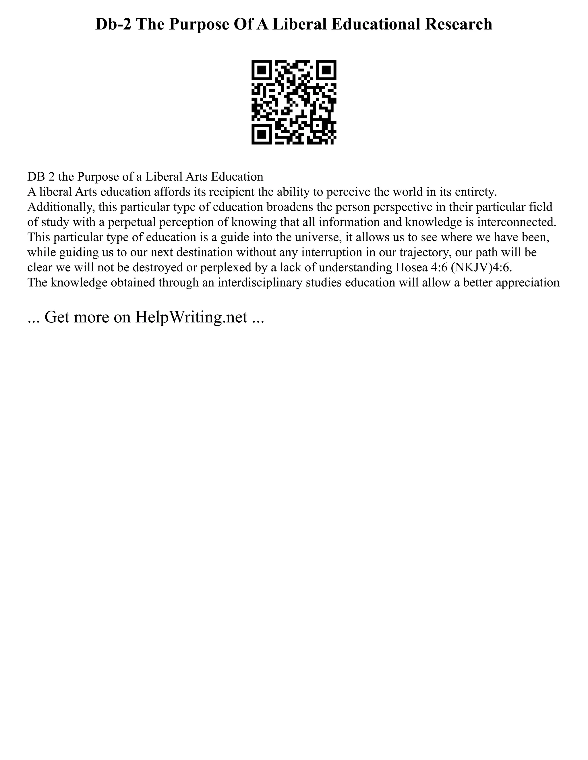 Db-2 The Purpose Of A Liberal Educational Research
DB 2 the Purpose of a Liberal Arts Education
A liberal Arts education affords its recipient the ability to perceive the world in its entirety.
Additionally, this particular type of education broadens the person perspective in their particular field
of study with a perpetual perception of knowing that all information and knowledge is interconnected.
This particular type of education is a guide into the universe, it allows us to see where we have been,
while guiding us to our next destination without any interruption in our trajectory, our path will be
clear we will not be destroyed or perplexed by a lack of understanding Hosea 4:6 (NKJV)4:6.
The knowledge obtained through an interdisciplinary studies education will allow a better appreciation
... Get more on HelpWriting.net ...
 