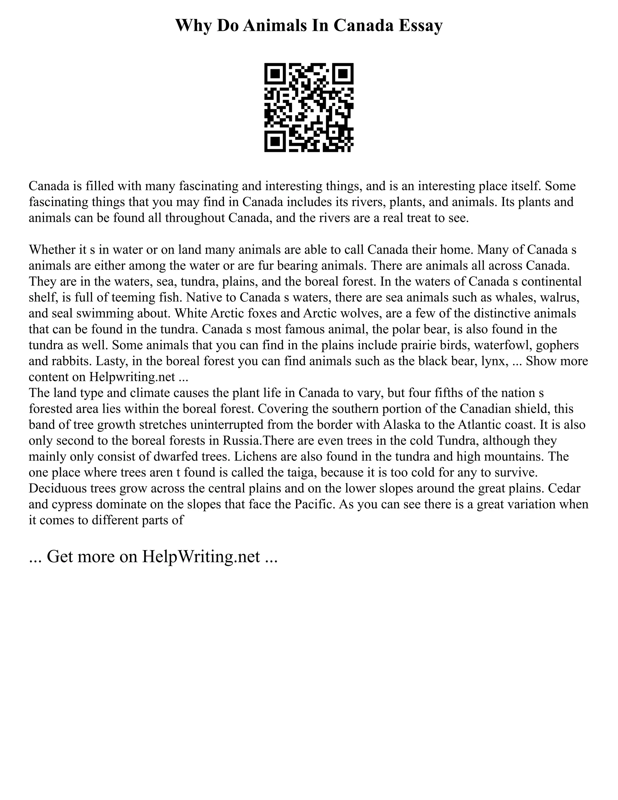 Why Do Animals In Canada Essay
Canada is filled with many fascinating and interesting things, and is an interesting place itself. Some
fascinating things that you may find in Canada includes its rivers, plants, and animals. Its plants and
animals can be found all throughout Canada, and the rivers are a real treat to see.
Whether it s in water or on land many animals are able to call Canada their home. Many of Canada s
animals are either among the water or are fur bearing animals. There are animals all across Canada.
They are in the waters, sea, tundra, plains, and the boreal forest. In the waters of Canada s continental
shelf, is full of teeming fish. Native to Canada s waters, there are sea animals such as whales, walrus,
and seal swimming about. White Arctic foxes and Arctic wolves, are a few of the distinctive animals
that can be found in the tundra. Canada s most famous animal, the polar bear, is also found in the
tundra as well. Some animals that you can find in the plains include prairie birds, waterfowl, gophers
and rabbits. Lasty, in the boreal forest you can find animals such as the black bear, lynx, ... Show more
content on Helpwriting.net ...
The land type and climate causes the plant life in Canada to vary, but four fifths of the nation s
forested area lies within the boreal forest. Covering the southern portion of the Canadian shield, this
band of tree growth stretches uninterrupted from the border with Alaska to the Atlantic coast. It is also
only second to the boreal forests in Russia.There are even trees in the cold Tundra, although they
mainly only consist of dwarfed trees. Lichens are also found in the tundra and high mountains. The
one place where trees aren t found is called the taiga, because it is too cold for any to survive.
Deciduous trees grow across the central plains and on the lower slopes around the great plains. Cedar
and cypress dominate on the slopes that face the Pacific. As you can see there is a great variation when
it comes to different parts of
... Get more on HelpWriting.net ...
 