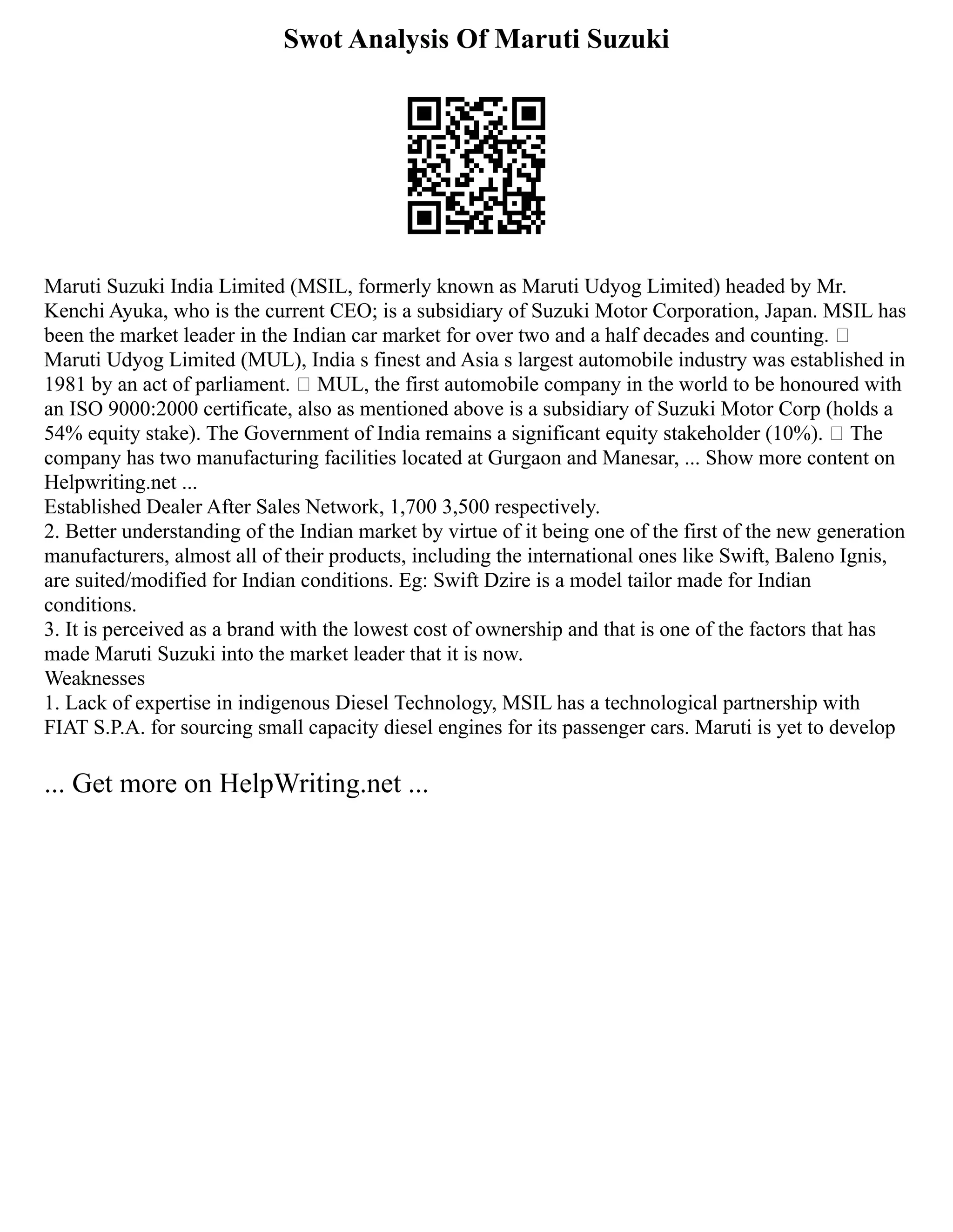 Swot Analysis Of Maruti Suzuki
Maruti Suzuki India Limited (MSIL, formerly known as Maruti Udyog Limited) headed by Mr.
Kenchi Ayuka, who is the current CEO; is a subsidiary of Suzuki Motor Corporation, Japan. MSIL has
been the market leader in the Indian car market for over two and a half decades and counting. 
Maruti Udyog Limited (MUL), India s finest and Asia s largest automobile industry was established in
1981 by an act of parliament.  MUL, the first automobile company in the world to be honoured with
an ISO 9000:2000 certificate, also as mentioned above is a subsidiary of Suzuki Motor Corp (holds a
54% equity stake). The Government of India remains a significant equity stakeholder (10%).  The
company has two manufacturing facilities located at Gurgaon and Manesar, ... Show more content on
Helpwriting.net ...
Established Dealer After Sales Network, 1,700 3,500 respectively.
2. Better understanding of the Indian market by virtue of it being one of the first of the new generation
manufacturers, almost all of their products, including the international ones like Swift, Baleno Ignis,
are suited/modified for Indian conditions. Eg: Swift Dzire is a model tailor made for Indian
conditions.
3. It is perceived as a brand with the lowest cost of ownership and that is one of the factors that has
made Maruti Suzuki into the market leader that it is now.
Weaknesses
1. Lack of expertise in indigenous Diesel Technology, MSIL has a technological partnership with
FIAT S.P.A. for sourcing small capacity diesel engines for its passenger cars. Maruti is yet to develop
... Get more on HelpWriting.net ...
 