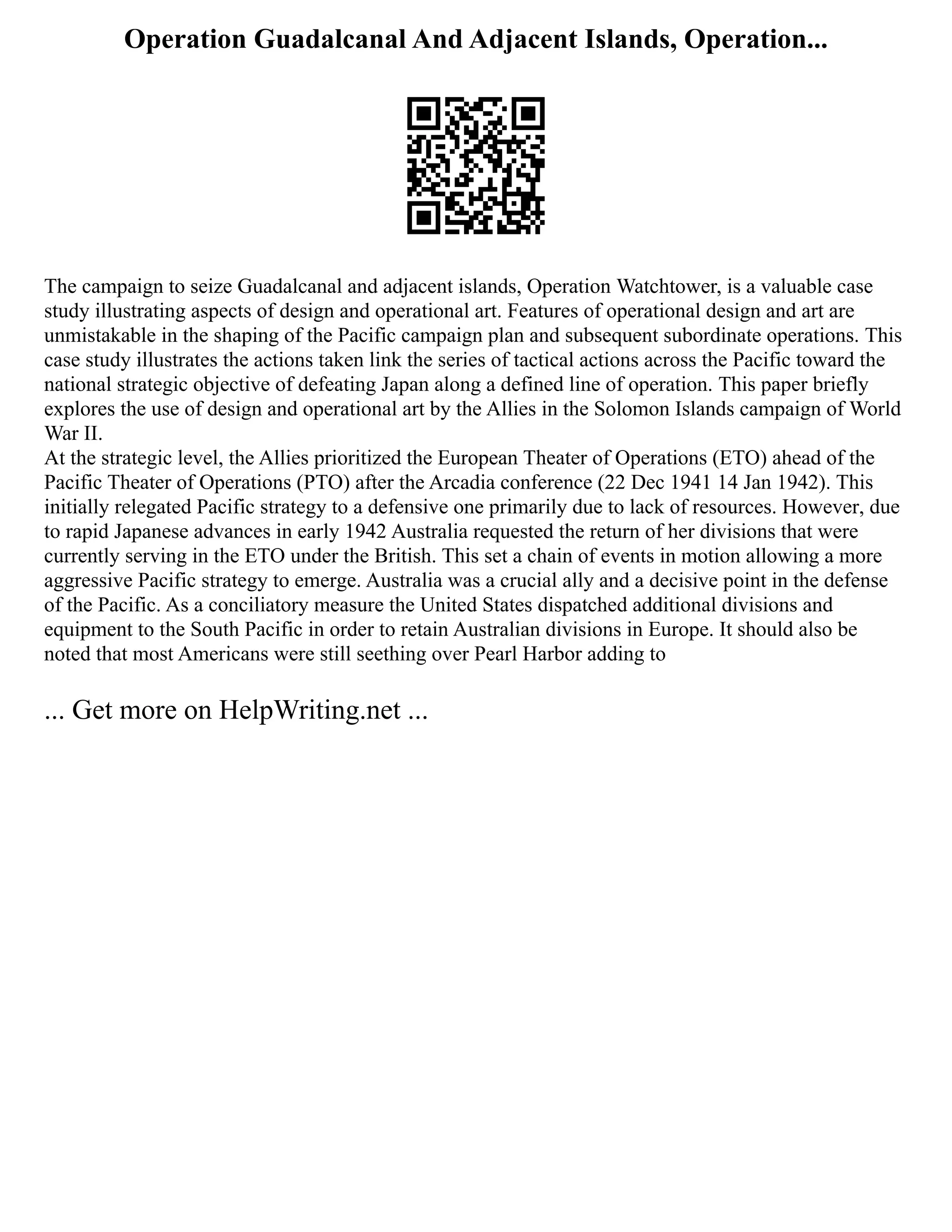 Operation Guadalcanal And Adjacent Islands, Operation...
The campaign to seize Guadalcanal and adjacent islands, Operation Watchtower, is a valuable case
study illustrating aspects of design and operational art. Features of operational design and art are
unmistakable in the shaping of the Pacific campaign plan and subsequent subordinate operations. This
case study illustrates the actions taken link the series of tactical actions across the Pacific toward the
national strategic objective of defeating Japan along a defined line of operation. This paper briefly
explores the use of design and operational art by the Allies in the Solomon Islands campaign of World
War II.
At the strategic level, the Allies prioritized the European Theater of Operations (ETO) ahead of the
Pacific Theater of Operations (PTO) after the Arcadia conference (22 Dec 1941 14 Jan 1942). This
initially relegated Pacific strategy to a defensive one primarily due to lack of resources. However, due
to rapid Japanese advances in early 1942 Australia requested the return of her divisions that were
currently serving in the ETO under the British. This set a chain of events in motion allowing a more
aggressive Pacific strategy to emerge. Australia was a crucial ally and a decisive point in the defense
of the Pacific. As a conciliatory measure the United States dispatched additional divisions and
equipment to the South Pacific in order to retain Australian divisions in Europe. It should also be
noted that most Americans were still seething over Pearl Harbor adding to
... Get more on HelpWriting.net ...
 