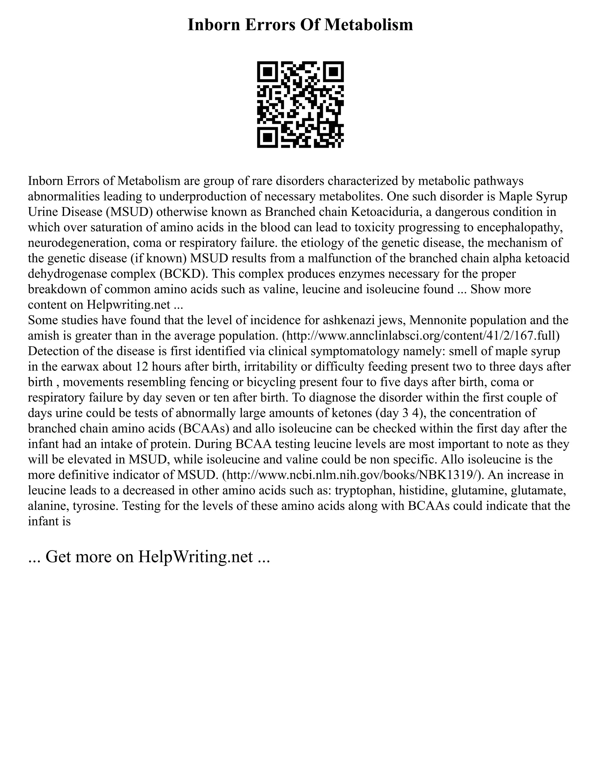 Inborn Errors Of Metabolism
Inborn Errors of Metabolism are group of rare disorders characterized by metabolic pathways
abnormalities leading to underproduction of necessary metabolites. One such disorder is Maple Syrup
Urine Disease (MSUD) otherwise known as Branched chain Ketoaciduria, a dangerous condition in
which over saturation of amino acids in the blood can lead to toxicity progressing to encephalopathy,
neurodegeneration, coma or respiratory failure. the etiology of the genetic disease, the mechanism of
the genetic disease (if known) MSUD results from a malfunction of the branched chain alpha ketoacid
dehydrogenase complex (BCKD). This complex produces enzymes necessary for the proper
breakdown of common amino acids such as valine, leucine and isoleucine found ... Show more
content on Helpwriting.net ...
Some studies have found that the level of incidence for ashkenazi jews, Mennonite population and the
amish is greater than in the average population. (http://www.annclinlabsci.org/content/41/2/167.full)
Detection of the disease is first identified via clinical symptomatology namely: smell of maple syrup
in the earwax about 12 hours after birth, irritability or difficulty feeding present two to three days after
birth , movements resembling fencing or bicycling present four to five days after birth, coma or
respiratory failure by day seven or ten after birth. To diagnose the disorder within the first couple of
days urine could be tests of abnormally large amounts of ketones (day 3 4), the concentration of
branched chain amino acids (BCAAs) and allo isoleucine can be checked within the first day after the
infant had an intake of protein. During BCAA testing leucine levels are most important to note as they
will be elevated in MSUD, while isoleucine and valine could be non specific. Allo isoleucine is the
more definitive indicator of MSUD. (http://www.ncbi.nlm.nih.gov/books/NBK1319/). An increase in
leucine leads to a decreased in other amino acids such as: tryptophan, histidine, glutamine, glutamate,
alanine, tyrosine. Testing for the levels of these amino acids along with BCAAs could indicate that the
infant is
... Get more on HelpWriting.net ...
 