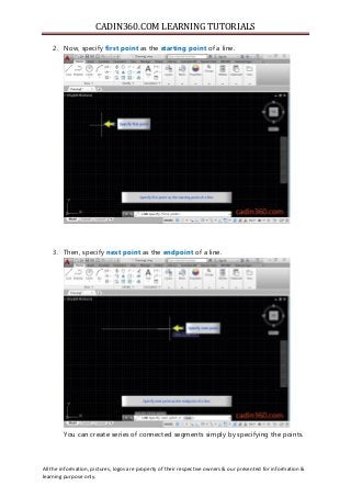 CADIN360.COM LEARNING TUTORIALS
All the information, pictures, logos are property of their respective owners & our presented for information &
learning purpose only.
2. Now, specify first point as the starting point of a line.
3. Then, specify next point as the endpoint of a line.
You can create series of connected segments simply by specifying the points.
 