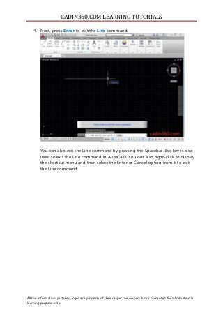 CADIN360.COM LEARNING TUTORIALS
All the information, pictures, logos are property of their respective owners & our presented for information &
learning purpose only.
4. Next, press Enter to exit the Line command.
You can also exit the Line command by pressing the Spacebar. Esc key is also
used to exit the Line command in AutoCAD. You can also right-click to display
the shortcut menu and then select the Enter or Cancel option from it to exit
the Line command.
 