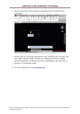 CADIN360.COM LEARNING TUTORIALS
All the information, pictures, logos are property of their respective owners & our presented for information &
learning purpose only.
5. Observe that, line is drawn between specified points by using the Line
command.
In AutoCAD you can assign properties to lines including color, line type, and
line weight. There are other methods for creating precise lines. A highly
efficient technique is to offset a line from an existing line, and then trim or
extend it to the desired length.
6. For more tutorials visit www.cadin360.com
 