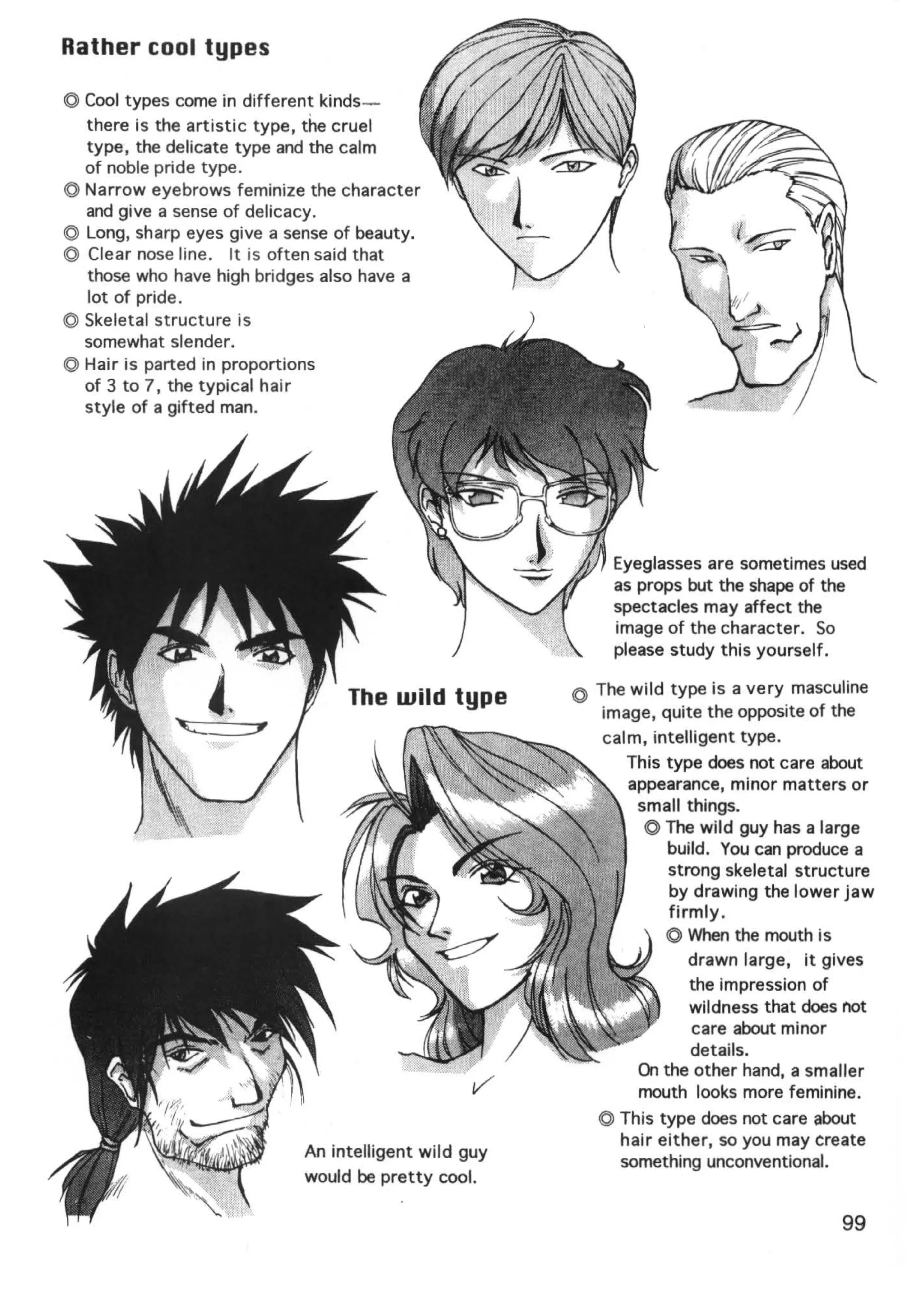 Rather cool types

© Cool types come in different kinds-
  there is the artistic type, the cruel
  type, the delicate type and the calm
  of noble pride type.
© Narrow eyebrows feminize the character
  and give a sense of delicacy.
© Long, sharp eyes give a sense of beauty.
© Clear nose line. It is often said that
  those who have high bridges also have a
  lot of pride .
© Skeletal structure is
  somewhat slender.
@ Hair is parted in proportions
  of 3 to 7, the typical hair
  style of a gifted man.




                                                          Eyeglasses are sometimes used
                                                          as props but the shape of the
                                                          spectacles may affect the
                                                          image of the character. So
                                                          please study this yourself.

                                                      © The wild type is a very masculine
                                 The wild type
                                                         image, quite the opposite of the
                                                         calm, intelligent type.
                                                            This type does not care about
                                                            appearance, minor matters or
                                                             small things.
                                                              © The wild guy has a large
                                                                 build. You can produce a
                                                                 strong skeletal structure
                                                                 by drawing the lower jaw
                                                                 firmly.
                                                                 © When the mouth is
                                                                    drawn large, it gives
                                                                    the impression of
                                                                    wildness that does not
                                                                     care about minor
                                                                    details.
                                                             On the other hand, a smaller
                                                             mouth looks more feminine.
                                                         © This type does not care about
                                                           hair either, so you may create
                            An intelligent wild guy
                                                           something unconventional.
                            would be pretty cool.

                                                                                      99
 