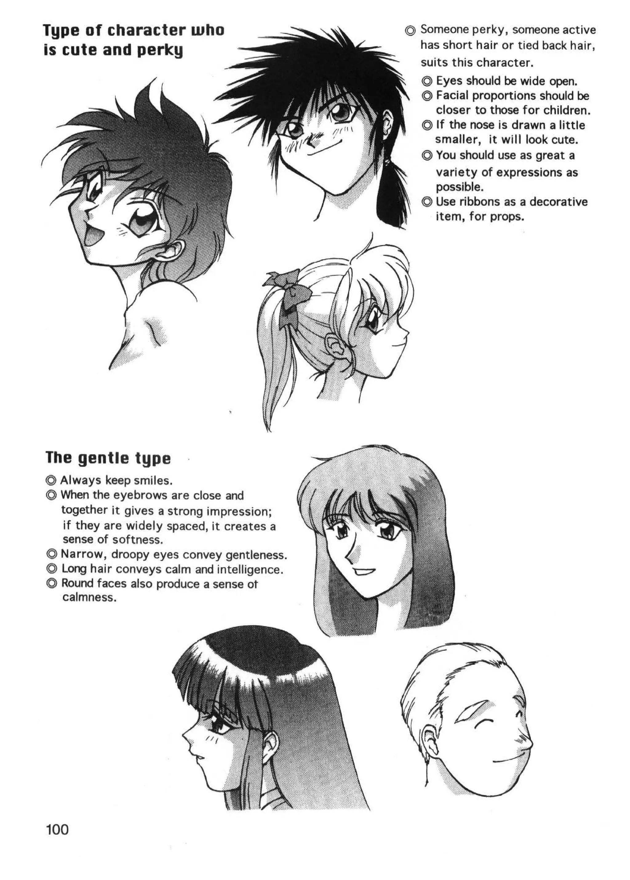 Type of character who                        © Someone perky, someone active
is cute and perley                             has short hair or tied back hair,
                                               suits this character.
                                                © Eyes should be wide open.
                                                ©Facial proportions should be
                                                  closer to those for children.
                                                © If the nose is drawn a little
                                                  smaller, it will look cute.
                                                © You should use as great a
                                                  variety of expressions as
                                                  possible.
                                                © Use ribbons as a decorative
                                                  item, for props.




The gentle type
© Always keep smiles.
© When the eyebrows are close and
  together it gives a strong impression ;
  if they are widely spaced, it creates a
  sense of softness.
© Narrow, droopy eyes convey gentleness.
© Long hair conveys calm and intelligence.
© Round faces also produce a sense ot
  calmness.




100
 