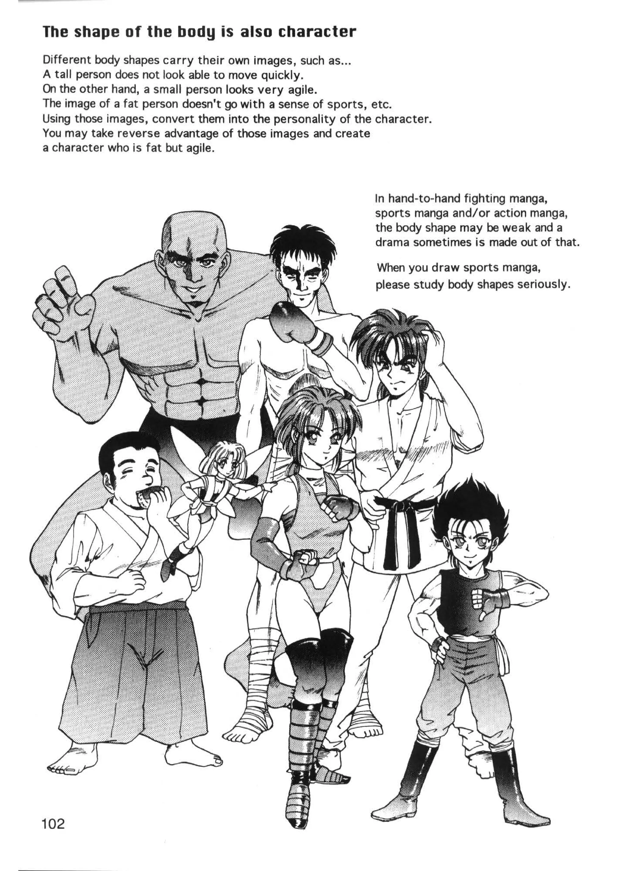 The shape of the body is also character
Different body shapes carry their own images, such as ...
A tall person does not look able to move quickly.
On the other hand, a small person looks very agile.
The image of a fat person doesn't go with a sense of sports, etc.
Using those images, convert them into the personality of the character.
You may take reverse advantage of those images and create
a character who is fat but agile.



                                                            In hand-to-hand fighting manga,
                                                            sports manga and/or action manga,
                                                            the body shape may be weak and a
                                                            drama sometimes is made out of that.

                                                            When you draw sports manga,
                                                            please study body shapes seriously.




102
 
