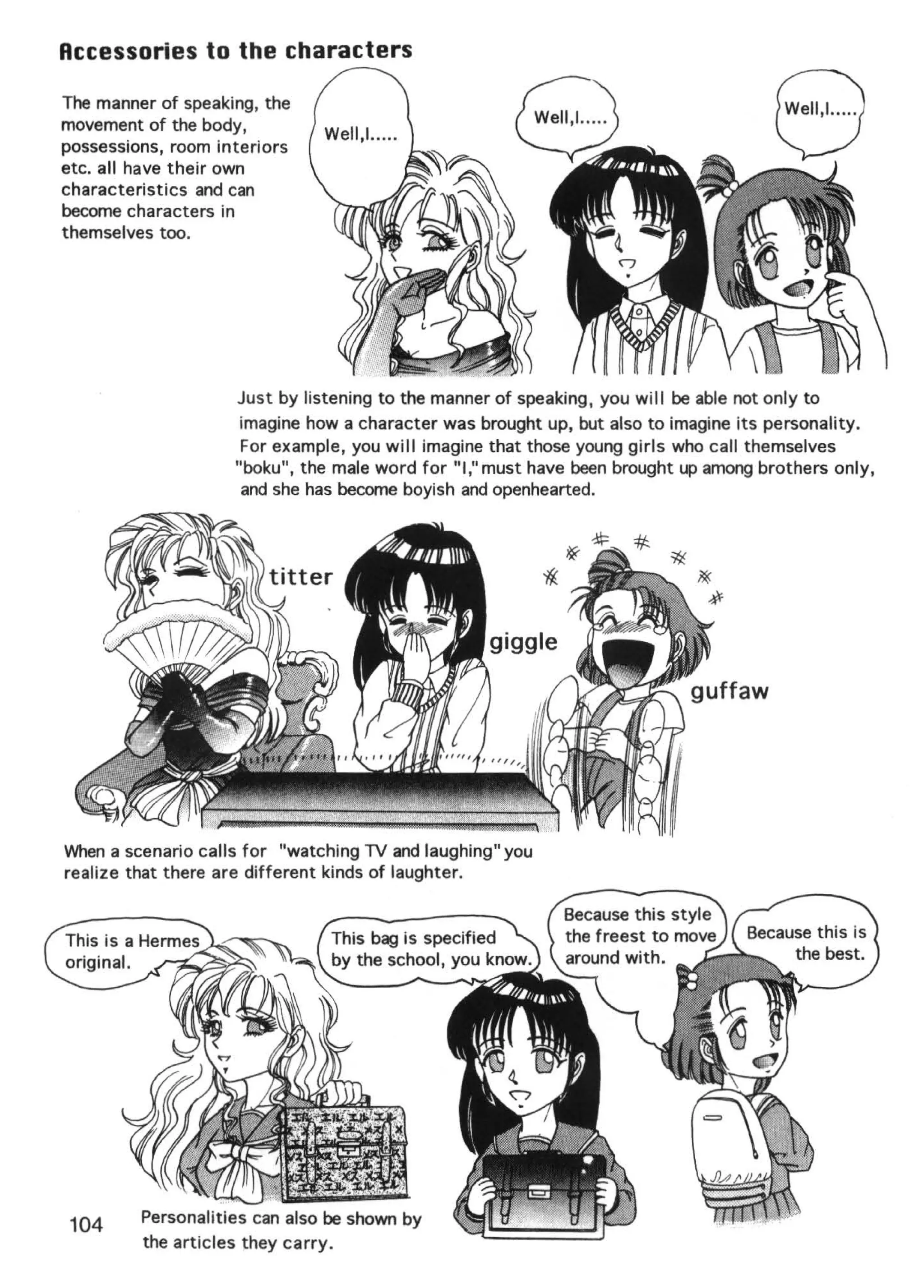 Accessories to the characters
The manner of speaking, the
movement of the body,
possessions, room interiors
etc. all have their own
characteristics and can
become characters in
                                                                                    8
themselves too.




                    Just by listening to the manner of speaking , you wil l be able not only to
                     imagine how a character was brought up, but also to imagine its personality.
                     For example, you will imagine that those young girls who call themselves
                    "baku", the male word for "I," must have been brought up among brothers only,
                     and she has become boyish and openhearted.




When a scenario calls for "watching TV and laughing" you
realize that there are different kinds of laughter.


                               This bag is specified
                               by the school, you know.




 104     Personalities can also be shown by
         the articles they carry.
 