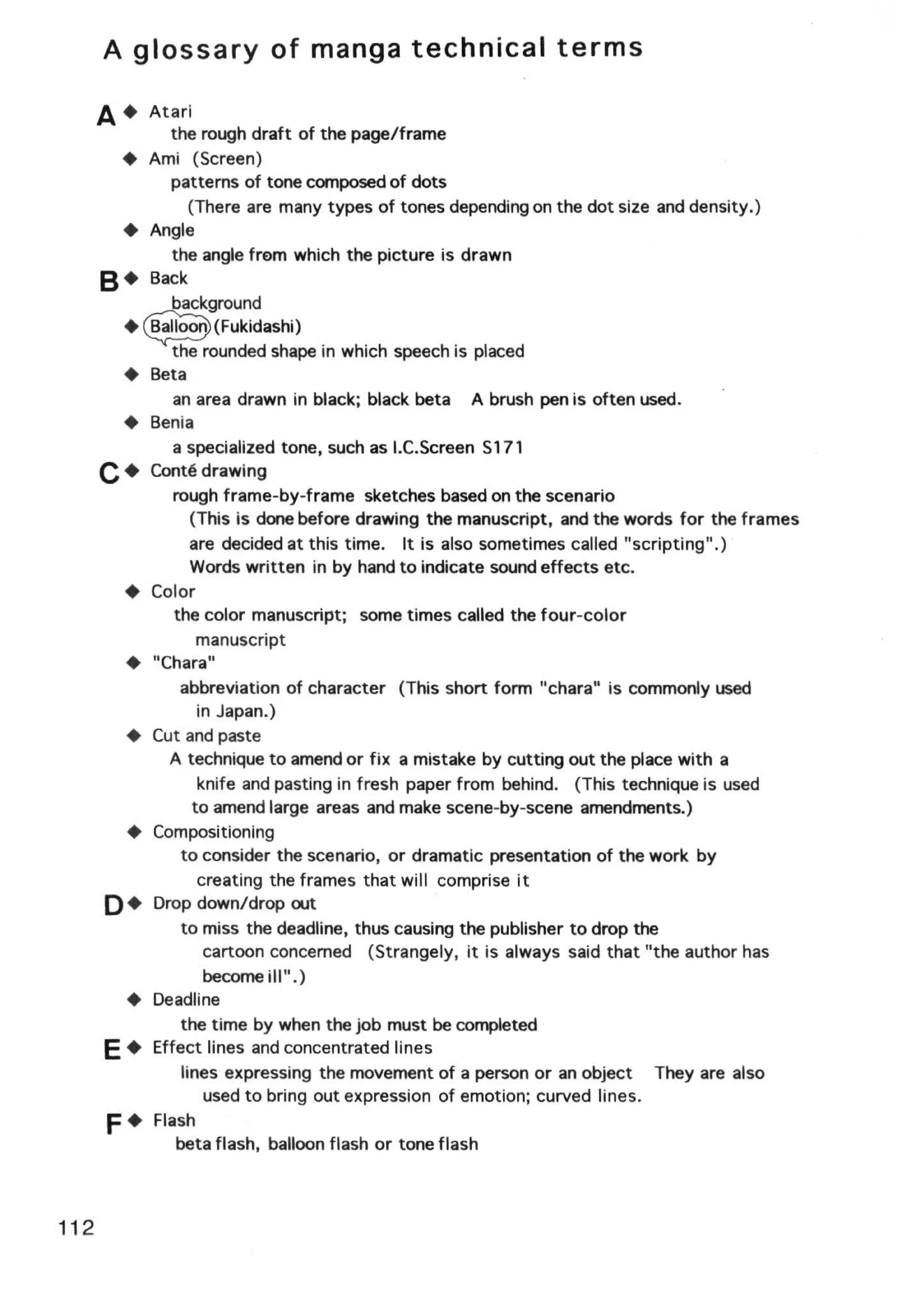 A glossary of manga technical terms

      A+ Atari
            the rough draft of the page/frame
        +Ami (Screen)
            patterns of tone composed of dots
                (There are many types of tones depending on the dot size and density.)
        + Angle
            the angle tram which the picture is drawn
      B• Back
            background
       + e(Fukidashi)
            the rounded shape in which speech is placed
        + Beta
             an area drawn in black; black beta A brush pen is often used.
        + Benia
             a specialized tone, such as I.C.Screen S171
      C+  Conte drawing
             rough frame-by-frame sketches based on the scenario
                (This is done before drawing the manuscript, and the words for the frames
                are decided at this time. It is also sometimes called "scripting".)
                Words written in by hand to indicate sound effects etc.
        + Color
             the color manuscript; some times called the four-color
                  manuscript
        + "Chara"
              abbreviation of character (This short form "chara" is commonly used
                  in Japan.)
        + Cut and paste
            A technique to amend or fix a mistake by cutting out the place with a
                  knife and pasting in fresh paper from behind. (This technique is used
                 to amend large areas and make scene-by-scene amendments.)
        + Compositioning
              to consider the scenario, or dramatic presentation of the work by
                  creating the frames that will comprise it
      0+  Drop down/drop out
              to miss the deadline, thus causing the publisher to drop the
                   cartoon concerned (Strangely, it is always said that "the author has
                   become ill".)
       + Deadline
              the time by when the job must be completed
        +
      E Effect lines and concentrated lines
              lines expressing the movement of a person or an object They are also
                   used to bring out expression of emotion; curved lines.
      F+  Flash
             beta flash, balloon flash or tone flash



112
 