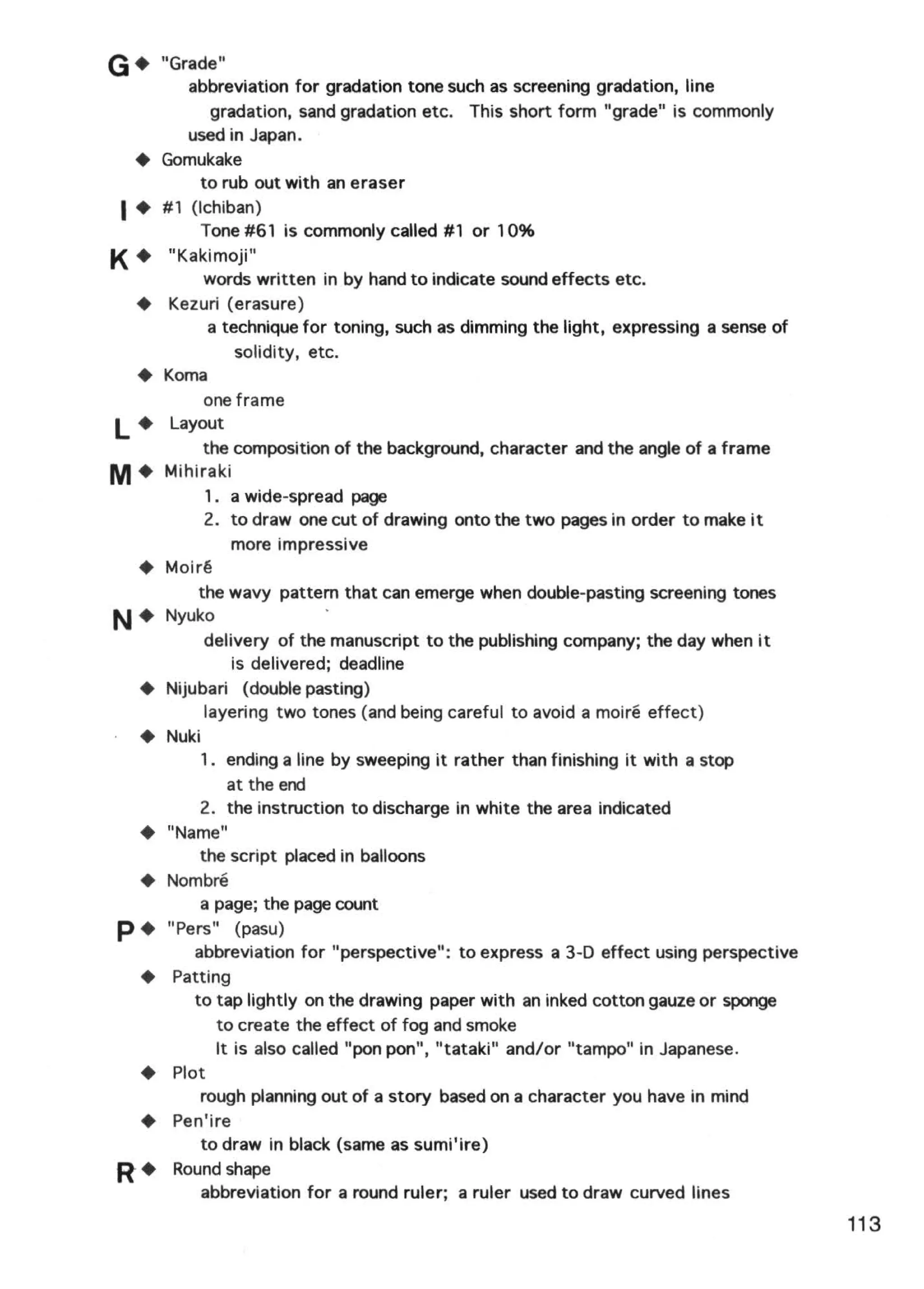 G•    "Grade"
          abbreviation for gradation tone such as screening gradation, line
             gradation, sand gradation etc. This short form "grade" is commonly
          used in Japan.
 +    Gomukake
            to rub out with an eraser
1+    # 1 (lchiban)
            Tone #61 is commonly called #1 or 10%
K+    "Kakimoji"
          words written in by hand to indicate sound effects etc.
 +    Kezuri (erasure)
           a technique for toning, such as dimming the light, expressing a sense of
               solidity, etc.
 +    Koma
          one frame
l +    Layout
          the composition of the background, character and the angle of a frame
M+    Mihiraki
           1. a wide-spread page
           2. to draw one cut of drawing onto the two pages in order to make it
              more impressive
 +    Moir~
           the wavy pattern that can emerge when double-pasting screening tones
N+    Nyuko
            delivery of the manuscript to the publishing company; the day when it
                is delivered; deadline
 +    Nijubari (double pasting)
            layering two tones (and being careful to avoid a moire effect)
 +    Nuki
           1 . ending a line by sweeping it rather than finishing it with a stop
                at the end
           2. the instruction to discharge in white the area indicated
 +    "Name"
           the script placed in balloons
 •    Nombre
           a page; the page count
p+    "Pers" (pasu)
          abbreviation for "perspective": to express a 3-D effect using perspective
 +     Patting
          to tap lightly on the drawing paper with an inked cotton gauze or sponge
              to create the effect of fog and smoke
              It is also called "pon pon", "tataki" and/or "tampo" in Japanese.
 +     Plot
           rough planning out of a story based on a character you have in mind
 +     Pen'ire
           to draw in black (same as sumi'ire)
R+     Round shape
           abbreviation for a round ruler; a ruler used to draw curved lines
                                                                                      113
 