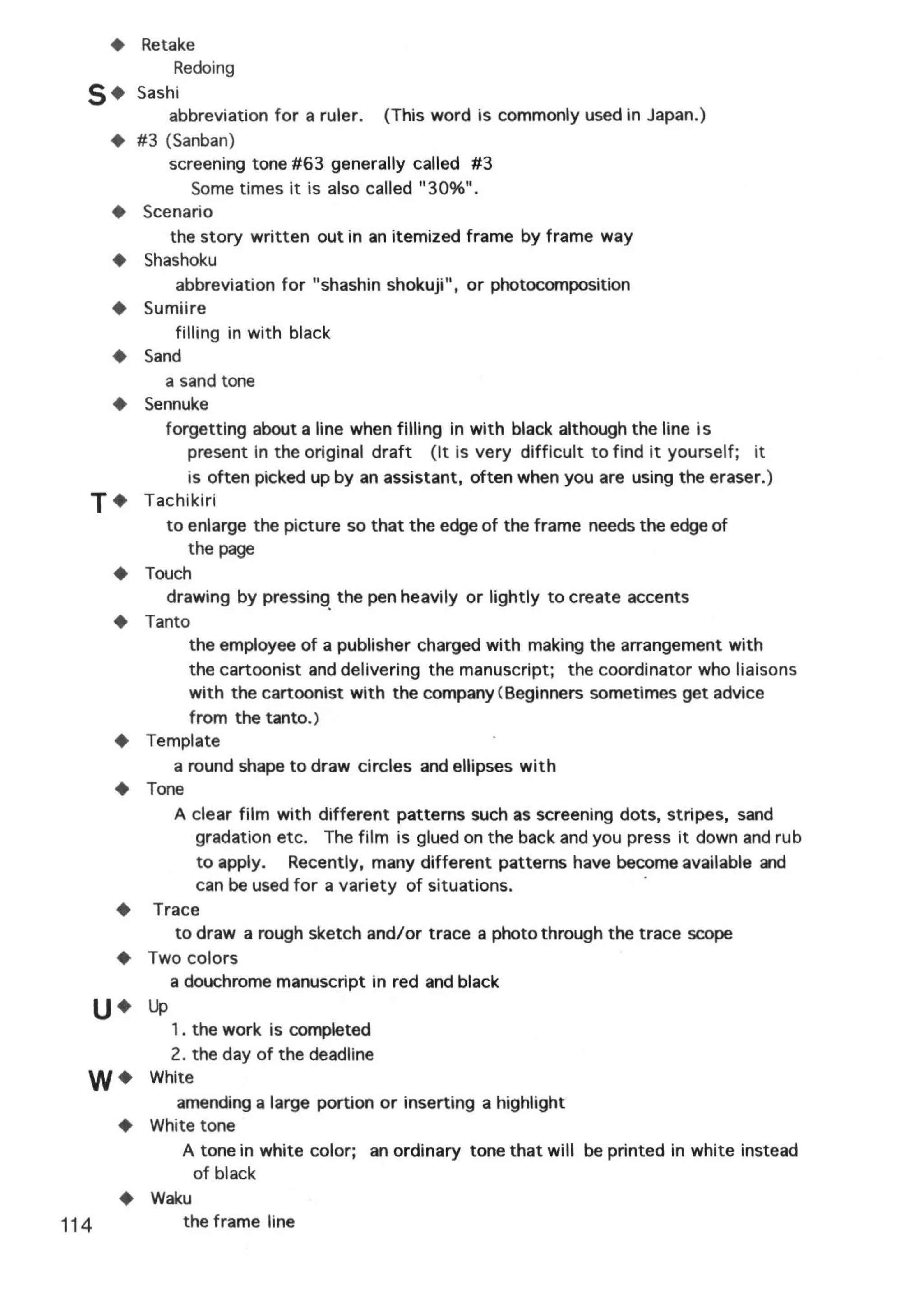 +   Retake
              Redoing
  5+      Sashi
              abbreviation for a ruler. (This word is commonly used in Japan.)
      +   #3 (Sanban)
              screening tone #63 generally called #3
                   Some times it is also called "30%".
      +    Scenario
              the story written out in an itemized frame by frame way
      +    Shashoku
               abbreviation for "shashin shokuji", or photocomposition
      +    Sumiire
               filling in with black
      +    Sand
             a sand tone
      +    Sennuke
             forgetting about a line when filling in with black although the line is
                 present in the original draft (It is very difficult to find it yourself; it
                  is often picked up by an assistant, often when you are using the eraser.)
  T+       Tachikiri
             to enlarge the picture so that the edge of the frame needs the edge of
                  the page
      +    Touch
             drawing by pressing. the pen heavily or lightly to create accents
      +    Tanto
                  the employee of a publisher charged with making the arrangement with
                  the cartoonist and delivering the manuscript; the coordinator who liaisons
                  with the cartoonist with the company (Beginners sometimes get advice
                  from the tanto.)
      +    Template
               a round shape to draw circles and ellipses with
      +    Tone
               A clear film with different patterns such as screening dots, stripes, sand
                   gradation etc. The film is glued on the back and you press it down and rub
                    to apply. Recently, many different patterns have become available and
                   can be used for a variety of situations.                 ·
      +     Trace
               to draw a rough sketch and/or trace a photo through the trace scope
      +    Two colors
              a douchrome manuscript in red and black
  u•       up
             1. the work is completed
             2. the day of the deadline
  W+       White
              amending a large portion or inserting a highlight
      +    White tone
               A tone in white color; an ordinary tone that will be printed in white instead
                of black
      +    Waku
114            the frame line
 