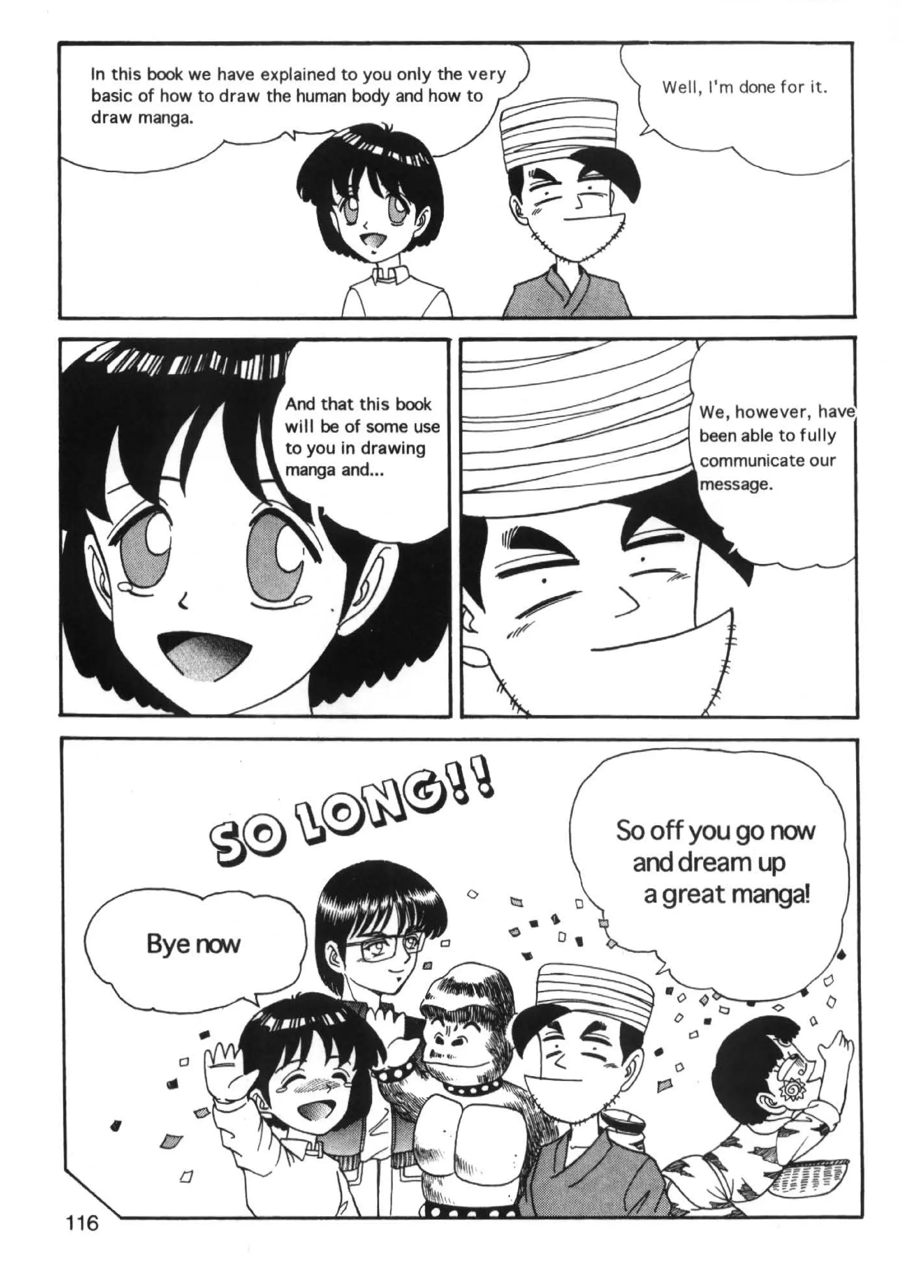 In this book we have explained to you only the very
                                                           Well, I'm done for it.
  basic of how to draw the human body and how to
  draw manga.




                         will be of some use
                         to you in drawing
                         manga and ...




                                                        So off you go roN
                                                         and dream up
                                                          a great manga!




          1:7
            a
116
 