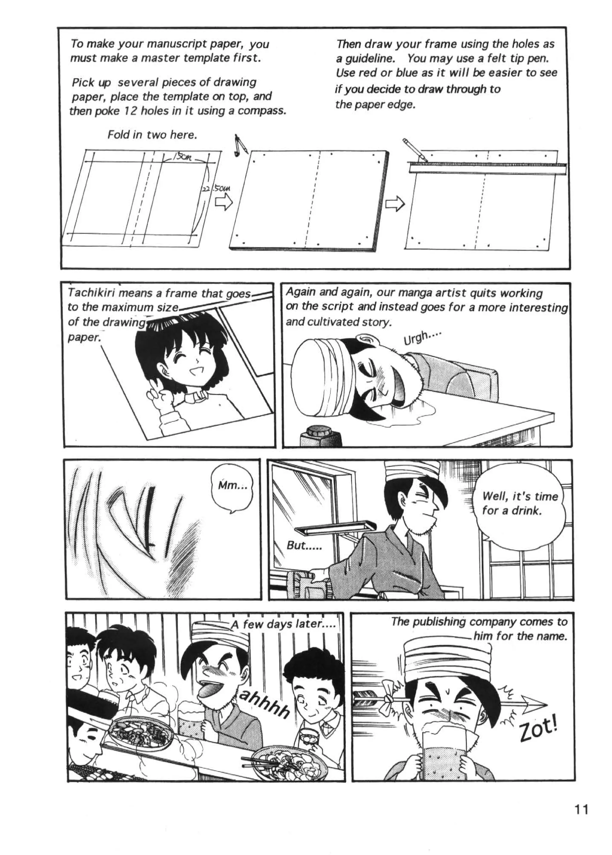 To make your manuscript paper, you                                    Then draw your frame using the holes as
must make a master template first.                                    a guideline. You may use a felt tip pen.
                                                                      Use red or blue as it will be easier to see
 Pick up several pieces of drawing
                                                                      if you decide to draw through to
 paper, place the template on top, and
                                                                      the paper edge.
then poke 72 holes in it using a compass.

       Fold in two here.
                                                 '                I
                                                              I
                                                              I
                                                          I
                                                          I
                                                      I

                                                     ,
                                                     I




                                             ,                                                   I
                                             I

                                             I                •                                 ,
                                                                                                '
                                                                                                 '
                                                                                                     .
Tachikiri means a frame that nnl'.,. __.. Again and again, our manga artist quits working
to the maximum siz·e-~::::~--             on the script and instead goes for a more interesting
of the nr;;J~JNirJin.                     and cultivated story.




                                                                                                                    11
 
