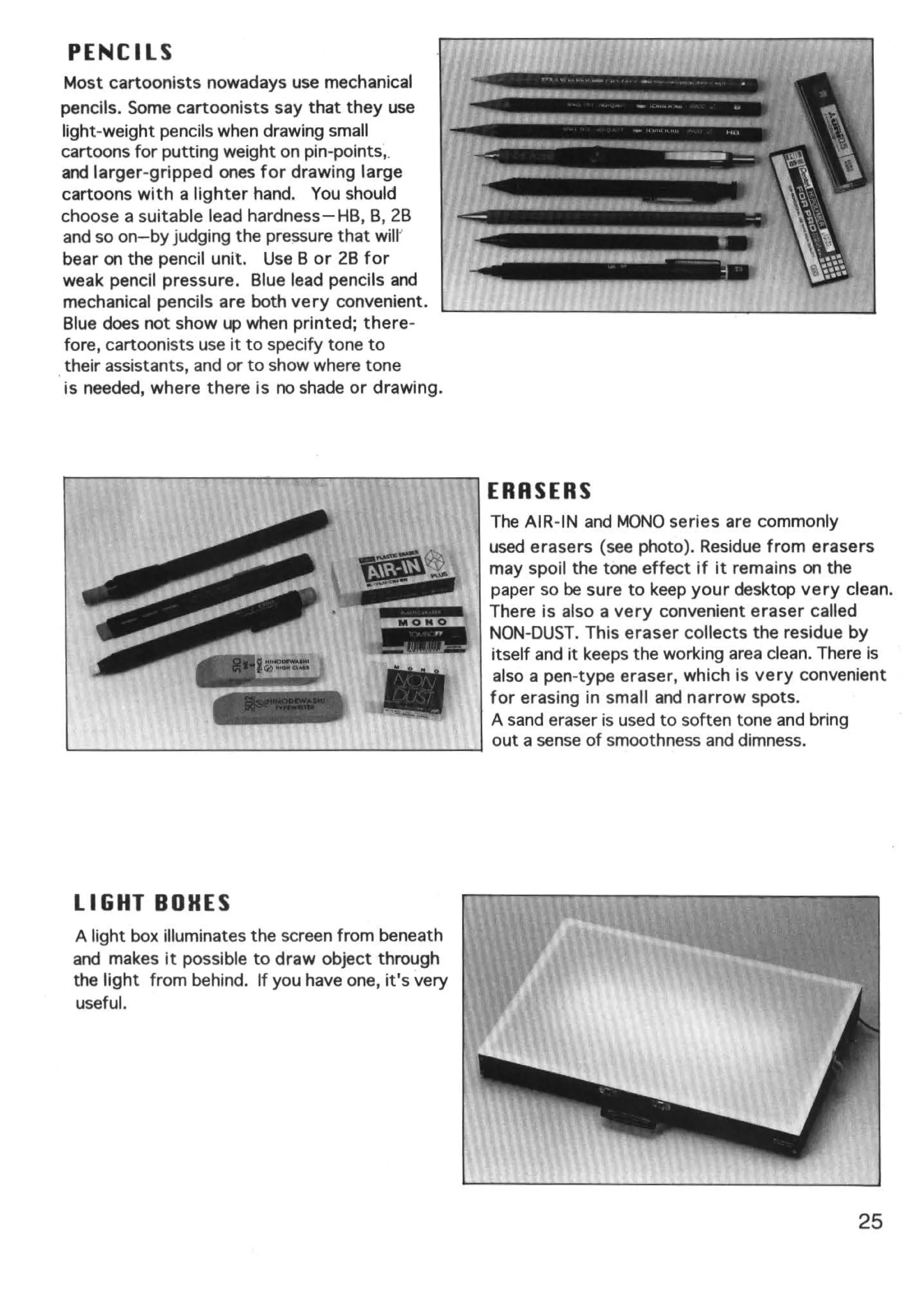 PENCILS
Most cartoonists nowadays use mechanical
pencils. Some cartoonists say that they use
light-weight pencils when drawing small
cartoons for putting weight on pin-points,.
and larger-gripped ones for drawing large
cartoons with a lighter hand. You should
choose a suitable lead hardness- HB, B, 28
and so on-by judging the pressure that will'
bear on the pencil unit. Use B or 28 for
weak pencil pressure. Blue lead pencils and
mechanical pencils are both very convenient.
Blue does not show up when printed; there-
fore, cartoonists use it to specify tone to
 their assistants, and or to show where tone
is needed, where there is no shade or drawing.




                                                     ERASERS
                                                     The AIR-IN and MONO series are commonly
                                                     used erasers (see photo). Residue from erasers
                                                     may spoil the tone effect if it remains on the
                                                     paper so be sure to keep your desktop very clean.
                                                     There is also a very convenient eraser called
                                                     NON-DUST. This eraser collects the residue by
                                                     itself and it keeps the working area clean. There is
                                                     also a pen-type eraser, which is very convenient
                                                     for erasing in small and narrow spots.
                                                     A sand eraser is used to soften tone and bring
                                                     out a sense of smoothness and dimness.
~--------------~--~~------~~~~




 LIGHT BOHES
 A light box illuminates the screen from beneath
 and makes it possible to draw object through
 the light from behind. If you have one, it's very
  useful.




                                                                                                    25
 