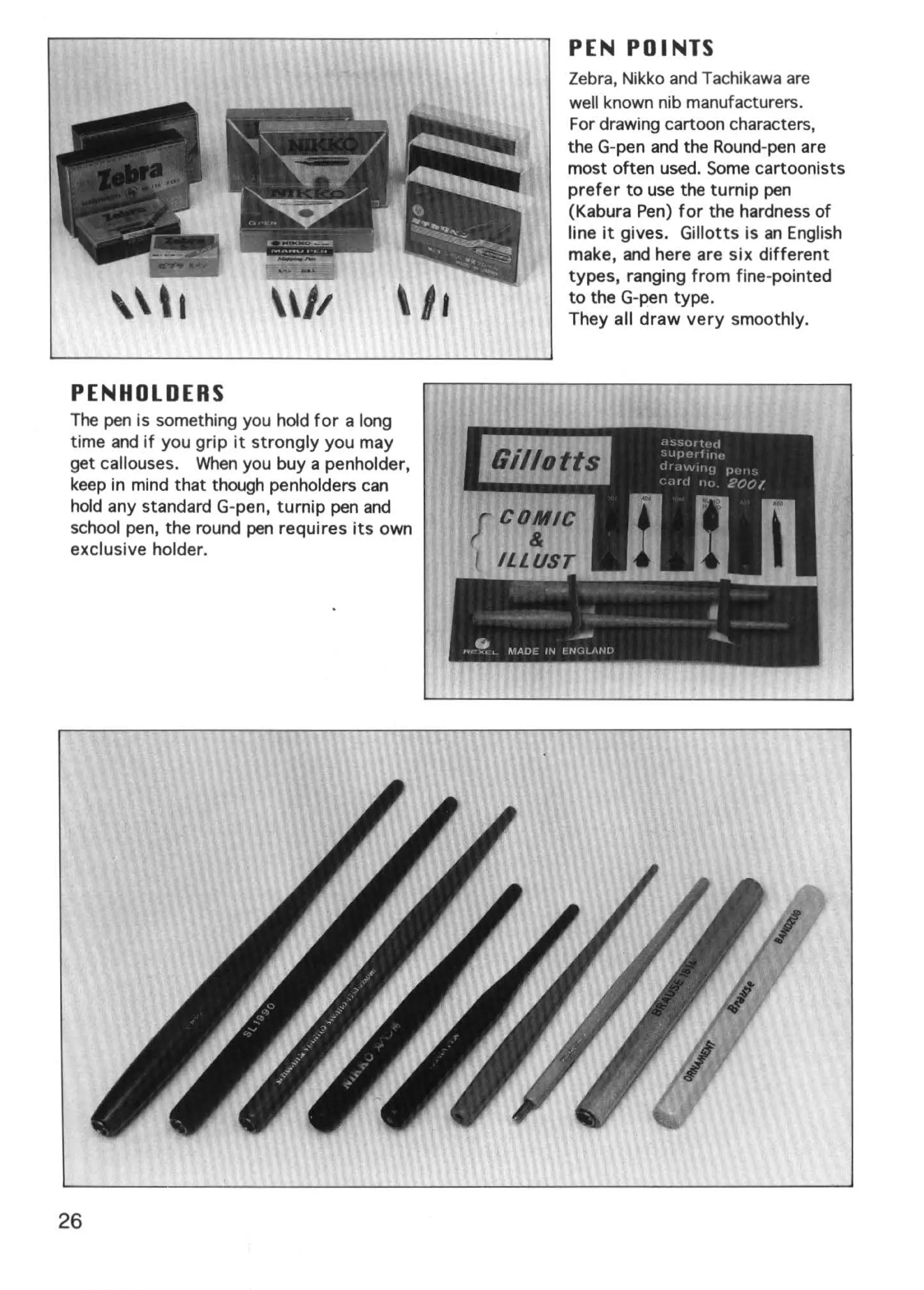 PEN POINTS
                                                                 Zebra, Nikko and Tachikawa are
                                                                 well known nib manufacturers.
                                                                 For drawing cartoon characters,
                                                                 the G-pen and the Round-pen are
                                                                 most often used. Some cartoonists
                                                                 prefer to use the turnip pen
                                                                 (Kabura Pen) for the hardness of
                                                                 line it gives. Gillotts is an English
                                                                 make, and here are six different
                                                                 types, ranging from fine-pointed
                                                                 to the G-pen type.
       I                                                       They all draw very smoothly.



 PENHOLDERS
The pen is something you hold for a long
time and if you grip it strongly you may
get callouses. When you buy a penholder,
keep in mind that though penholders can
hold any standard G-pen, turnip pen and
school pen, the round pen requires its own
exclusive holder.


                                                                                    il


                                             ''   ~, ~lAD I'~   t N
                                                                      -
                                                                      d ,,fJI
                                                                                     .




26
 