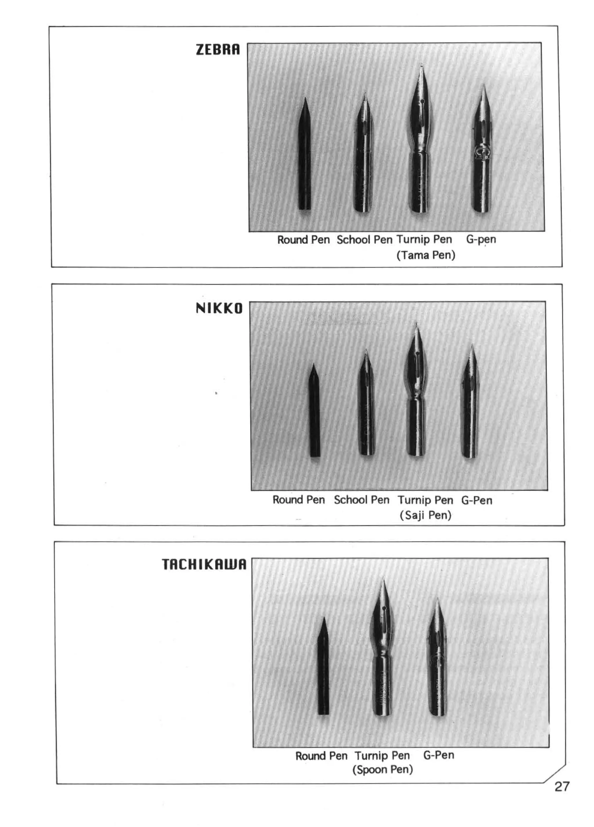 ZEBRA




                         Round Pen School Pen Turnip Pen   G-p~n
                                              (Tama Pen)



                NIKKO




                        Round Pen School Pen Turnip Pen G-Pen
                                             (Saji Pen)



            TACHIKAWA




                            Round Pen Turnip Pen G-Pen
                                      (Spoon Pen)
L------------------------------------------------------' 27
 