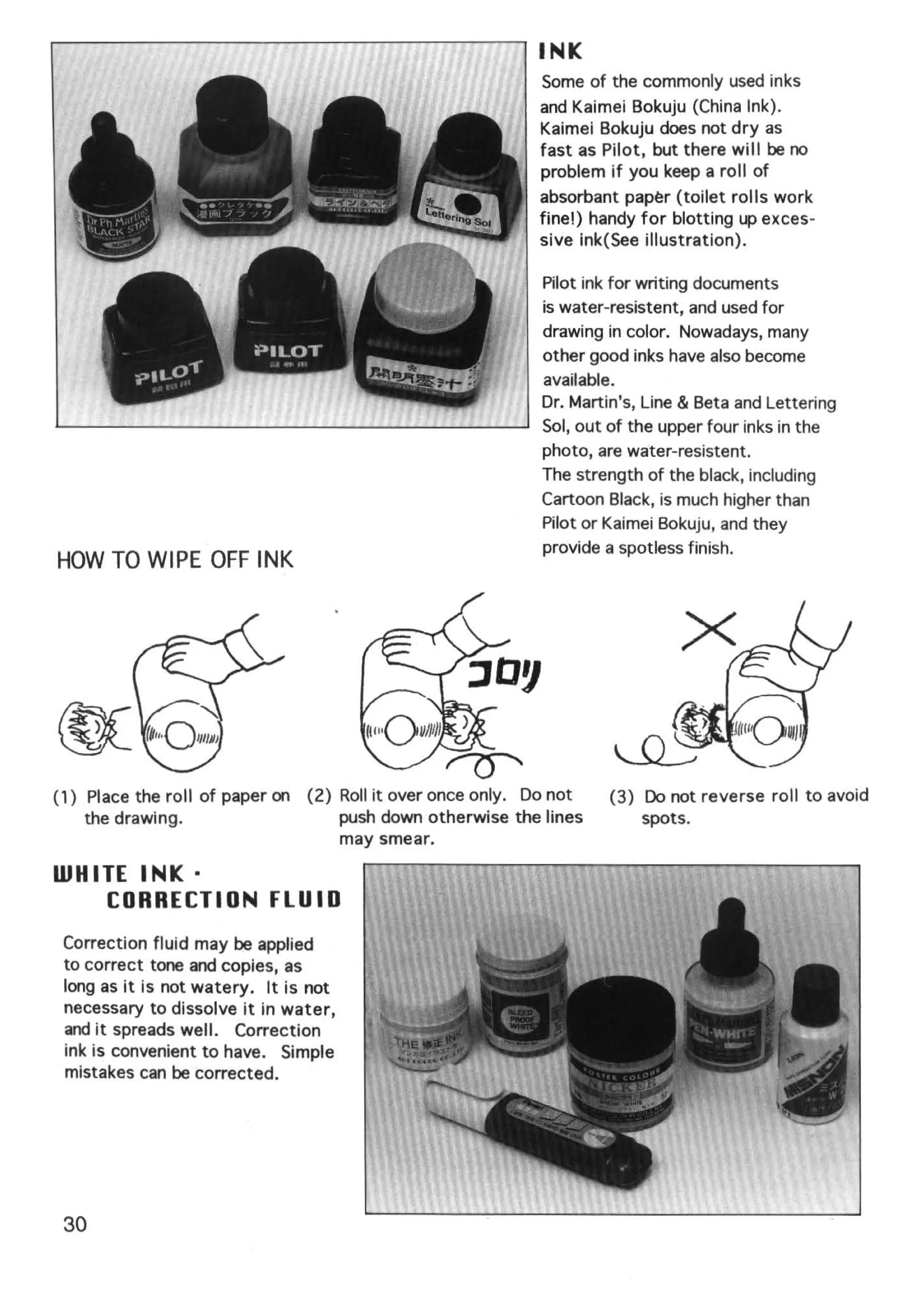 INK
                                                           Some of the commonly used inks
                                                           and Kaimei Bokuju (China Ink).
                                                           Kaimei Bokuju does not dry as
                                                           fast as Pilot, but there will be no
                                                           problem if you keep a roll of
                                                           absorbant pap~r (toilet rolls work
                                                           fine!) handy for blotting up exces-
                                                           sive ink(See illustration).

                                                           Pilot ink for writing documents
                                                           is water-resistent, and used for
                                                           drawing in color. Nowadays, many
                                                           other good inks have also become
                                                           available.
                                                           Dr. Martin's, Line & Beta and Lettering
                                                           Sol, out of the upper four inks in the
                                                           photo, are water-resistent.
                                                           The strength of the black, including
                                                           Cartoon Black, is much higher than
                                                           Pilot or Kaimei Bokuju, and they
                                                           provide a spotless finish.
HOW TO WIPE OFF INK




(1) Place the roll of paper on (2) Roll it over once only. Do not   (3) Do not reverse roll to avoid
    the drawing.                   push down otherwise the lines        spots.
                                   may smear.

WHITE INK·
    CORRECTION FLU I 0
 Correction fluid may be applied
 to correct tone and copies, as
 long as it is not watery. It is not
 necessary to dissolve it in water,
 and it spreads well. Correction
 ink is convenient to have. Simple
 mistakes can be corrected.




 30
 