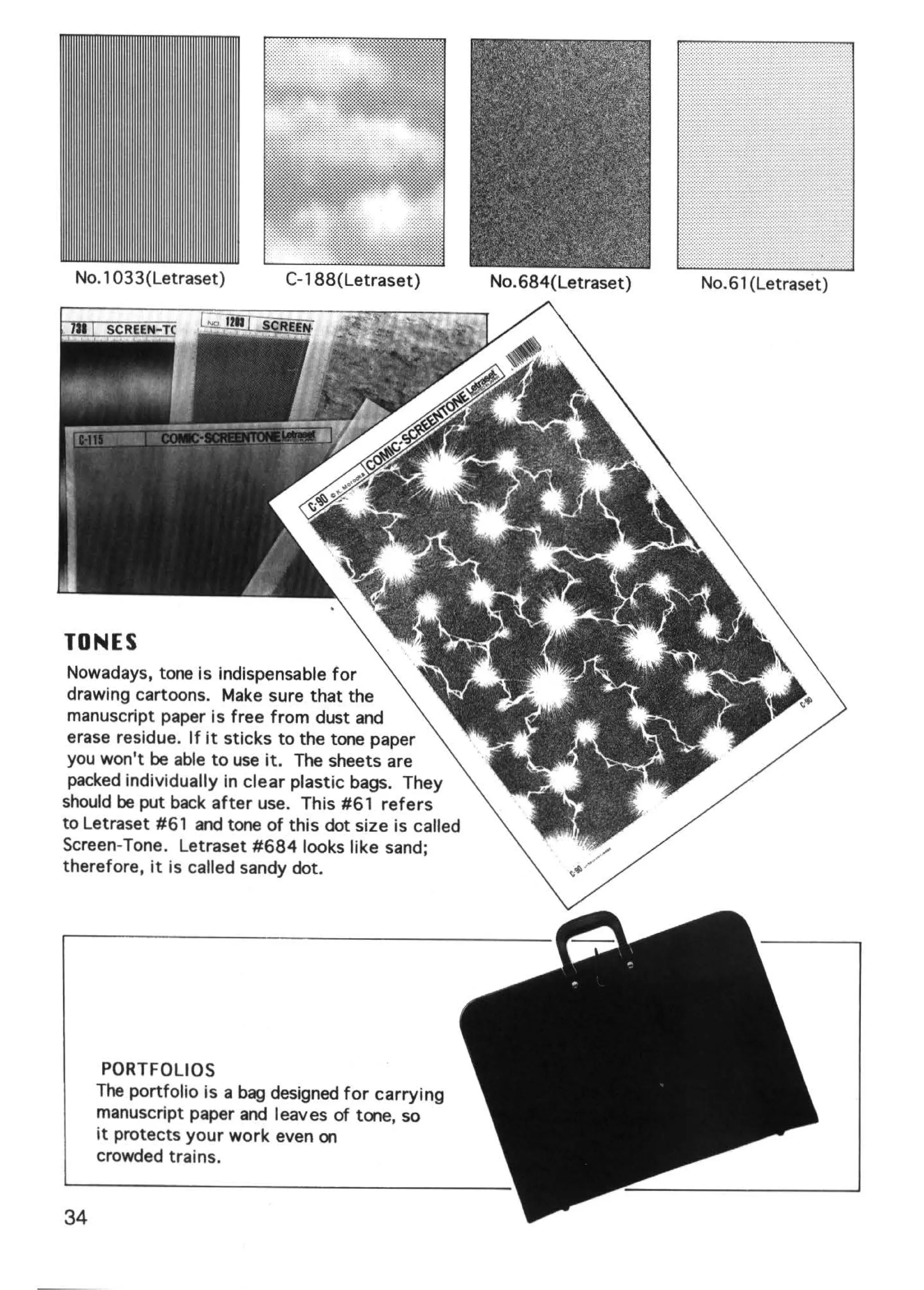No.1 033(Letraset)          C-188(Letraset)          No. 684(Letraset)   No.61 (Letraset)




TONES
 Nowadays, tone is indispensable for
 drawing cartoons. Make sure that the
 manuscript paper is free from dust and
 erase residue. If it sticks to the tone paper
 you won't be able to use it. The sheets are
 packed individually in clear plastic bags. They
should be put back after use. This #61 refers
to Letraset #61 and tone of this dot size is called
Screen-Tone. Letraset #684 looks like sand;
therefore, it is called sandy dot.




      PORTFOLIOS
     The portfolio is a bag designed for carrying
     manuscript paper and leaves of tone, so
     it protects your work even on
     crowded trains.


34
 
