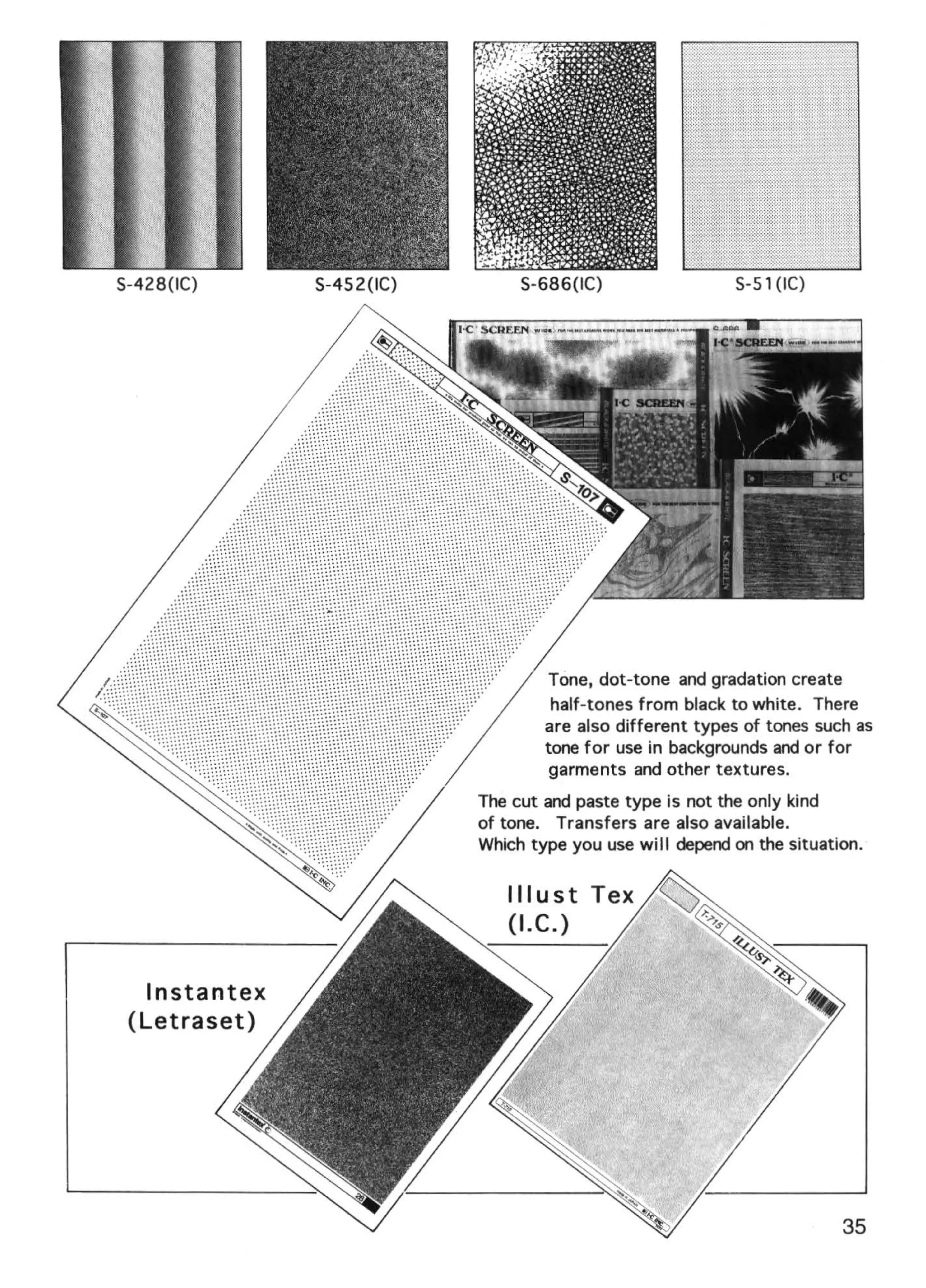 S-428(1C)     S-452(1C)        S-686(1C)                  S-5 1 (IC)




                                   Tone, dot-tone and gradation create
                                   half-tones from black to white. There
                                  are also different types of tones such as
                                  tone for use in backgrounds and or for
                                   garments and other textures.
                          The cut and paste type is not the only kind
                          of tone. Transfers are also available.
                          Which type you use will depend on the situation.




  lnstantex
 (Letraset)




                                                                       35
 