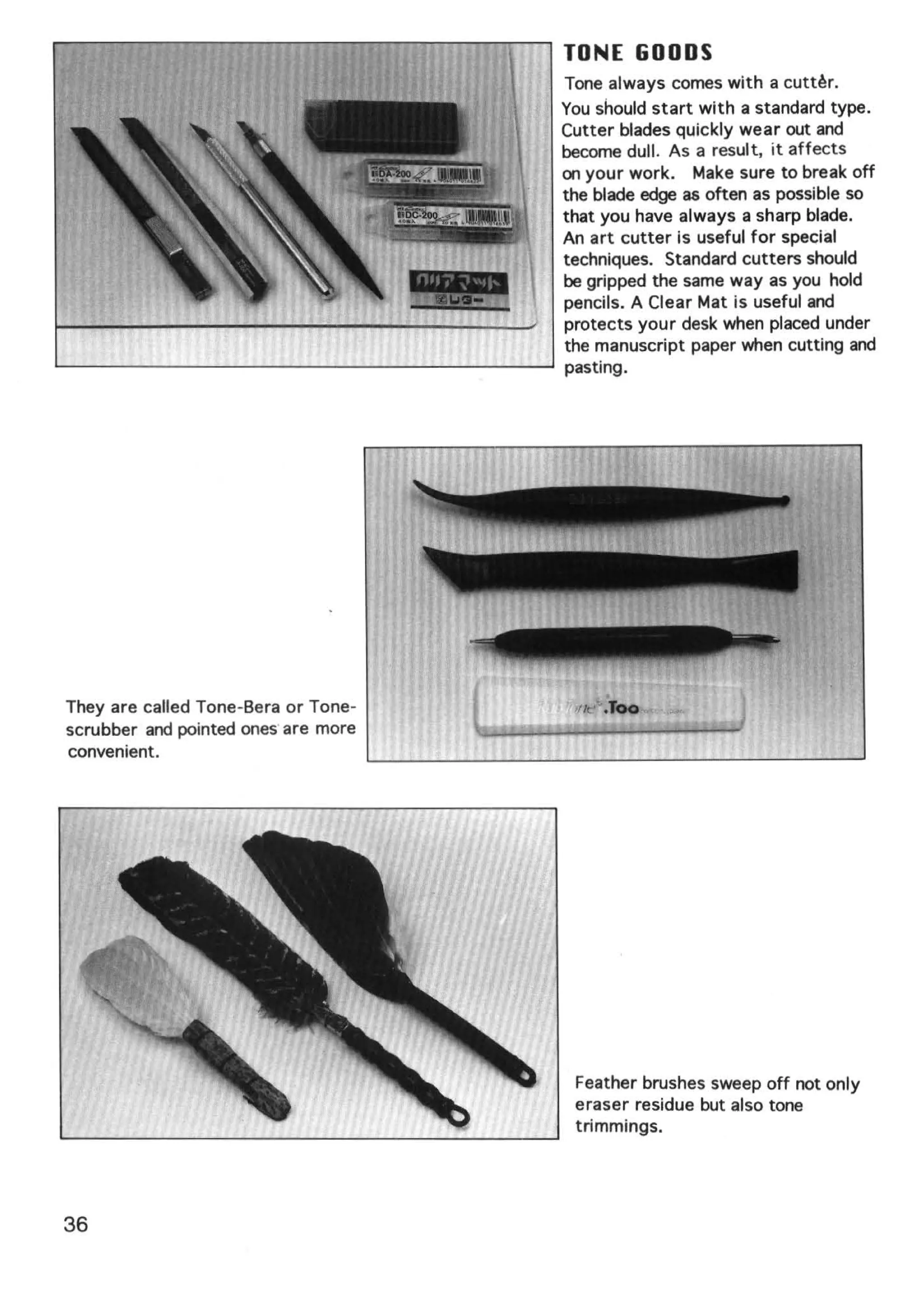 TONE GOODS
                                      Tone always comes with a cutt~r.
                                      You should start with a standard type.
                                      Cutter blades quickly wear out and
                                      become dull. As a result, it affects
                                      on your work. Make sure to break off
                                      the blade edge as often as possible so
                                      that you have always a sharp blade.
                                      An art cutter is useful for special
                                      techniques. Standard cutters should
                                      be gripped the same way as you hold
                                      pencils. A Clear Mat is useful and
                                      protects your desk when placed under
                                      the manuscript paper when cutting and
                                      pasting.




They are called Tone-Bera or Tone-
scrubber and pointed ones· are more
convenient.




                                       Feather brushes sweep off not only
                                       eraser residue but also tone
                                       trimmings.




36
 