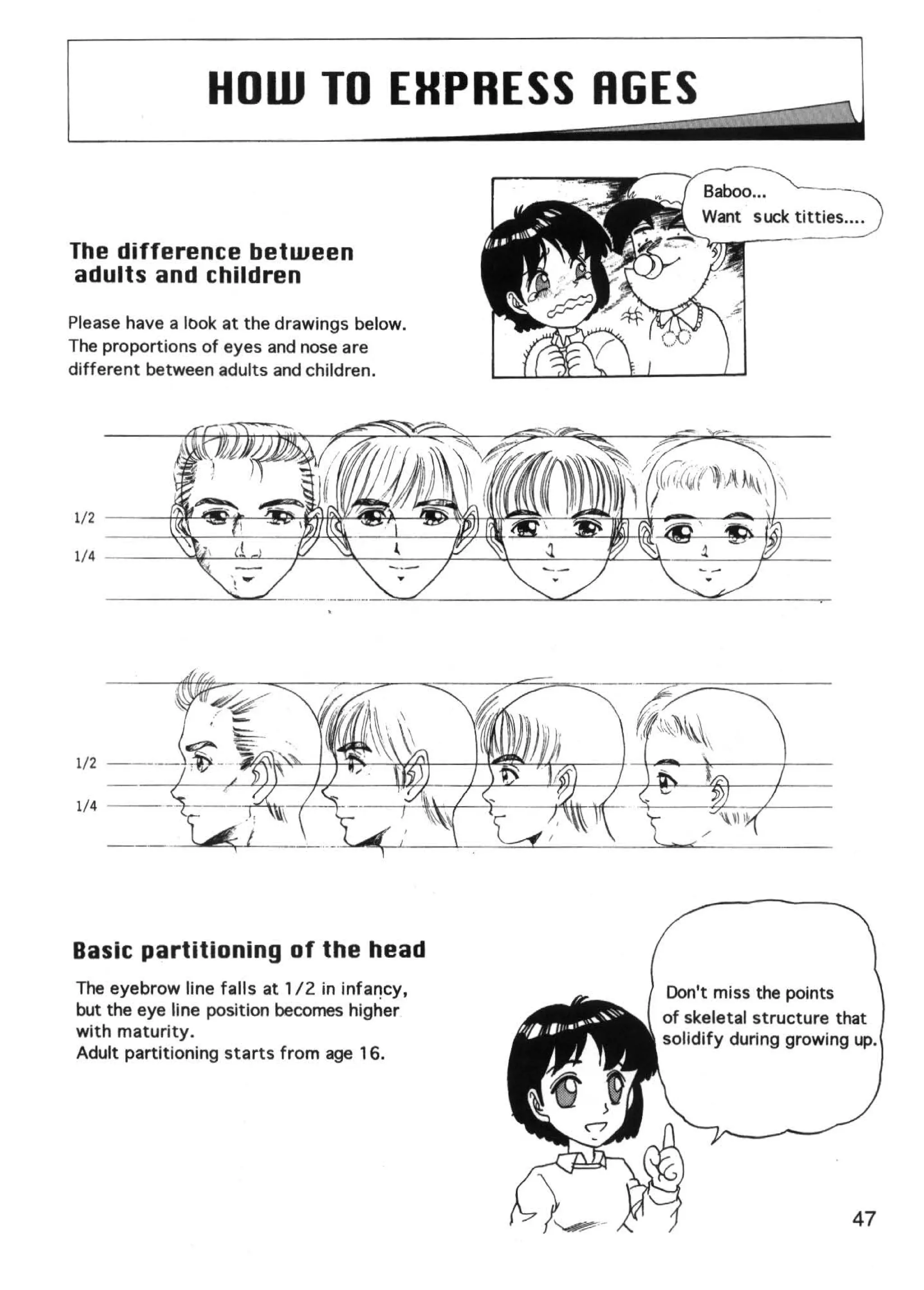 HOW TO EH. RESS RGES
                          P
                                                          ~I
The difference between
adults and children

Please have a look at the drawings below.
The proportions of eyes and nose are
different between adults and children.




Basic partitioning of the head
The eyebrow line falls at 112 in infal")cy,   Don't miss the points
but the eye line position becomes higher      of skeletal structure that
with maturity.                                solidify during growing up.
Adult partitioning starts from age 16.




                                                                     47
 