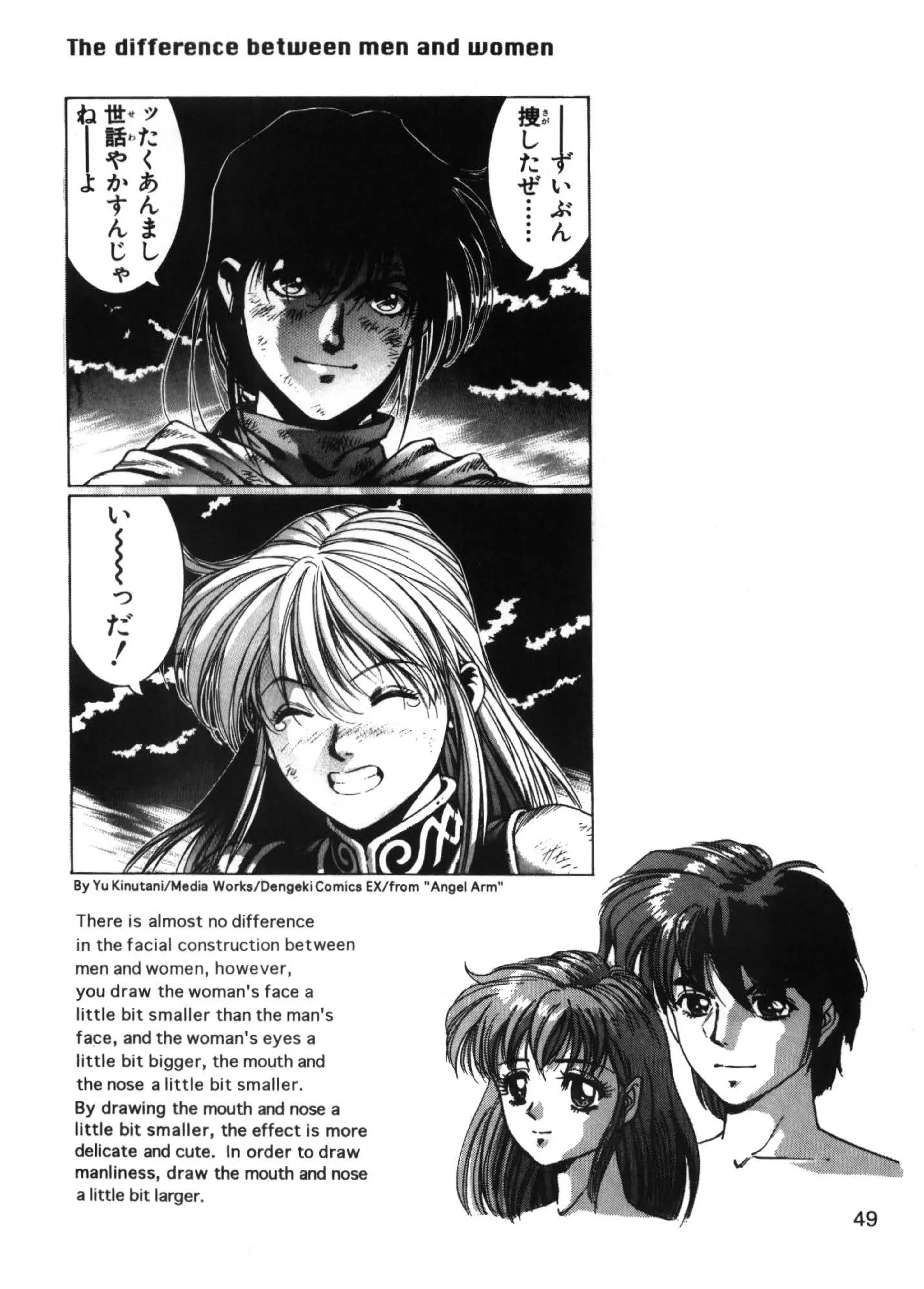 The difference between men and women




By Yu Kinutani/Media Works/Dengeki Comics EX/from "Angel Arm"

There is almost no difference
in the facial construction between
men and women, however,
you draw the woman's face a
little bit smaller than the man's
face, and the woman's eyes a
little bit bigger, the mouth and
the nose a little bit smaller.
By drawing the mouth and nose a
little bit smaller, the effect is more
delicate and cute. In order to draw
manliness, draw the mouth and nose
a little bit larger.
                                                                49
 
