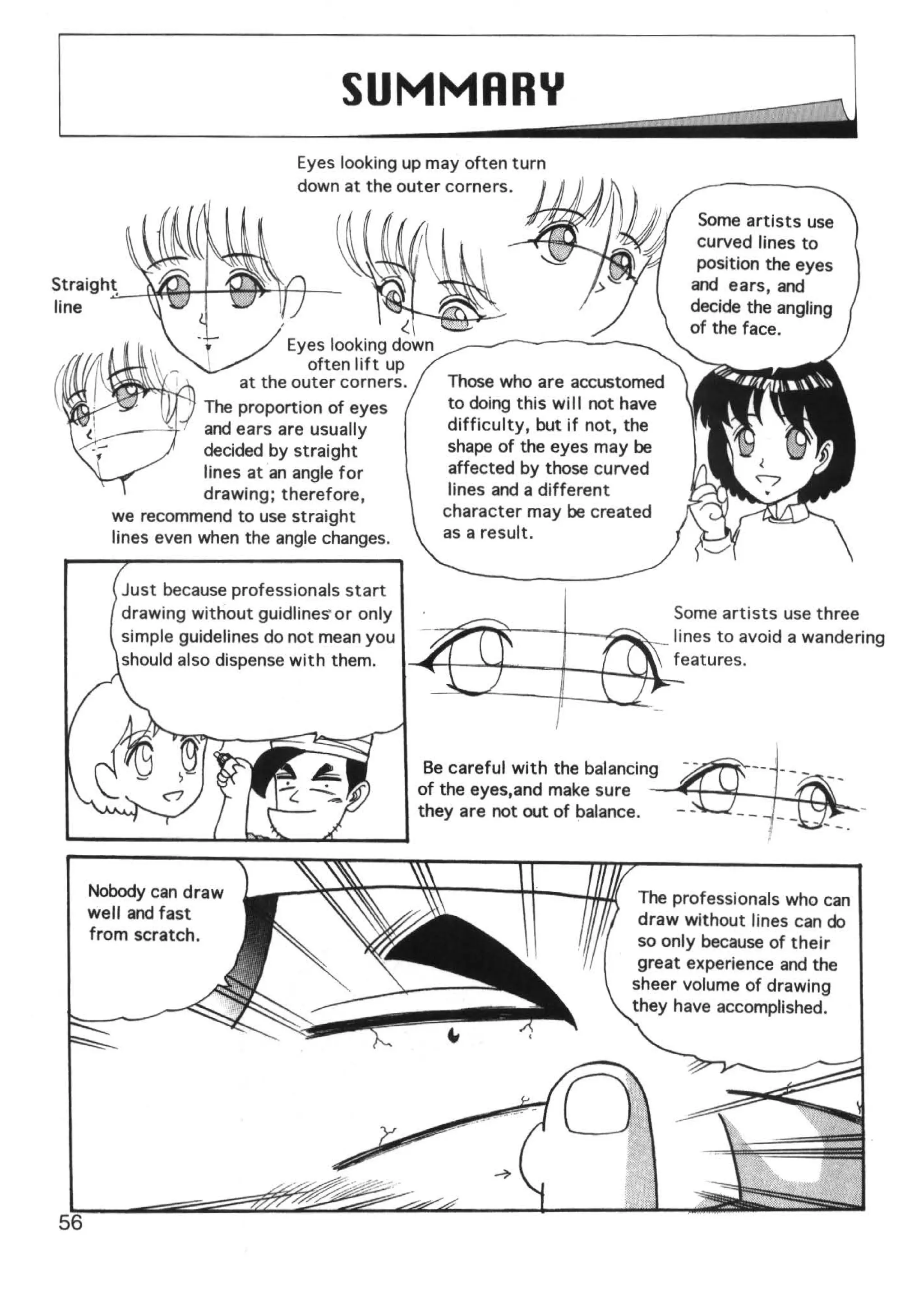 SUMMARY
                         Eyes looking up may often turn
                         down at the outer corners.

                                                                              Some artists use
                                                                              curved lines to
                                                                              position the eyes
                                                                             and ears, and
                                                                             decide the angling
                                      <.                                     of the face.
                         Eyes looking down
                            often lift up
                   at the outer corners.      Those who are accustomed
             The proportion of eyes            to doing this will not have
              and ears are usually             difficulty, but if not, the
              decided by straight              shape of the eyes may be
              lines at an angle for            affected by those curved
             drawing; therefore,               lines and a different
  we recommend to use straight                character may be created
  lines even when the angle changes.          as a result.


   Just because professionals start
   drawing without guidlineS' or only                                        Some artists use three
   simple guidelines do not mean you           ~~;,i--t-~~~_ lines to avoid a wandering
   should also dispense with them.    ......,..t-i;_ ) r - -- t-..f-.-1.Jr_'features.




                                            Be careful with the balancing
                                           of the eyes,and make sure
                                           they are not out of balance.



Nobody can draw                                                       The professionals who can
well and fast                                                         draw without lines can do
from scratch.                                                         so only because of their
                                                                      great experience and the
                                                                     sheer volume of drawing
                                                                     they have accomplished.
 