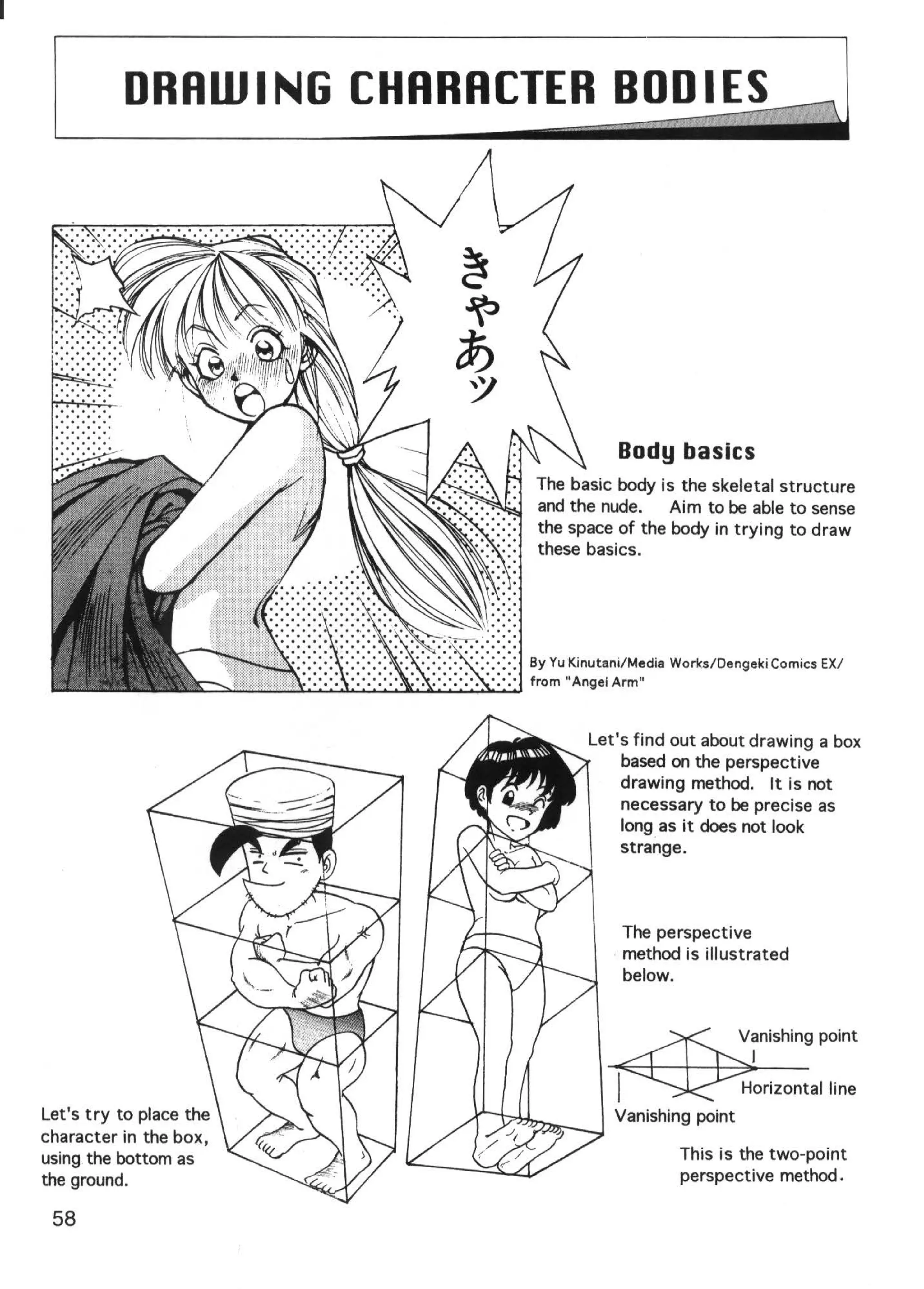 DRRWING CHRRRCTER BODIES;;;})




                                                                                                                                        Body basics
                                                                                                                 The basic body is the skeletal structure
                                                                                                                 and the nude.    Aim to be able to sense
                                                                                                                 the space of the body in trying to draw
                                                                                                                 these basics.




                                                                                                               By Yu Kinutani/Media Works/ Dengeki Comics EX/
                   ""'-...;:..;===l..o....<. . . . ...u..............................
                                                                                    ,.,..,.;,..;...;.....;...Jo....;....;....J from "Angel Arm"



                                                                                                                               Let's find out about drawing a box
                                                                                                                                   based on the perspective
                                                                                                                                   drawing method. It is not
                                                                                                                                   necessary to be precise as
                                                                                                                                   long as it does not look
                                                                                                                                   strange.



                                                                                                                                        The perspective
                                                                                                                                      · method is illustrated
                                                                                                                                        below.


                                                                                                                                                         Vanishing point
                                                                                                                                                          I
                                                                                                                                                         Horizontal line
Let's try to place the                                                                                                                Vanishing point
character in the box,
using the bottom as                                                                                                                               This is the two-point
the ground.                                                                                                                                       perspective method.

 58
 
