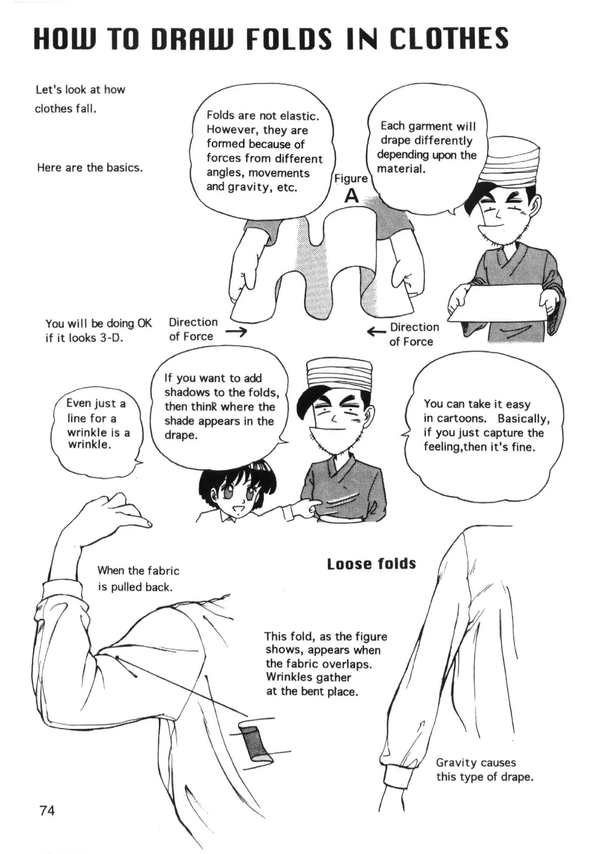 HOW TO DRRW FOLDS IN CLOTHES
Let's look at how
clothes fall .
                                Folds are not elastic.
                                However, they are                 Each garment wi I I
                                formed because of                 drape differently
                                forces from different            depending upon the
Here are the basics.            angles, movements                material.            ,!5.:::::~;;;q
                                and gravity, etc.




  You will be doing OK   Direction
  if it looks 3-D.       of Force


                         If you want to add
                         shadows to the folds,
                         then thinR where the                              You can take it easy
                         shade appears in the                              in cartoons. Basically,
                         drape.                                            if you just capture the
                                                                           feeling,then it's fine.




                                                         Loose folds
                                                                                           

                                           This fold, as the figure
                                           shows, appears when
                                           the fabric overlaps.
                                           Wrinkles gather
                                           at the bent place.




                                                                             Gravity causes
                                                                             this type of drape.


 74
 