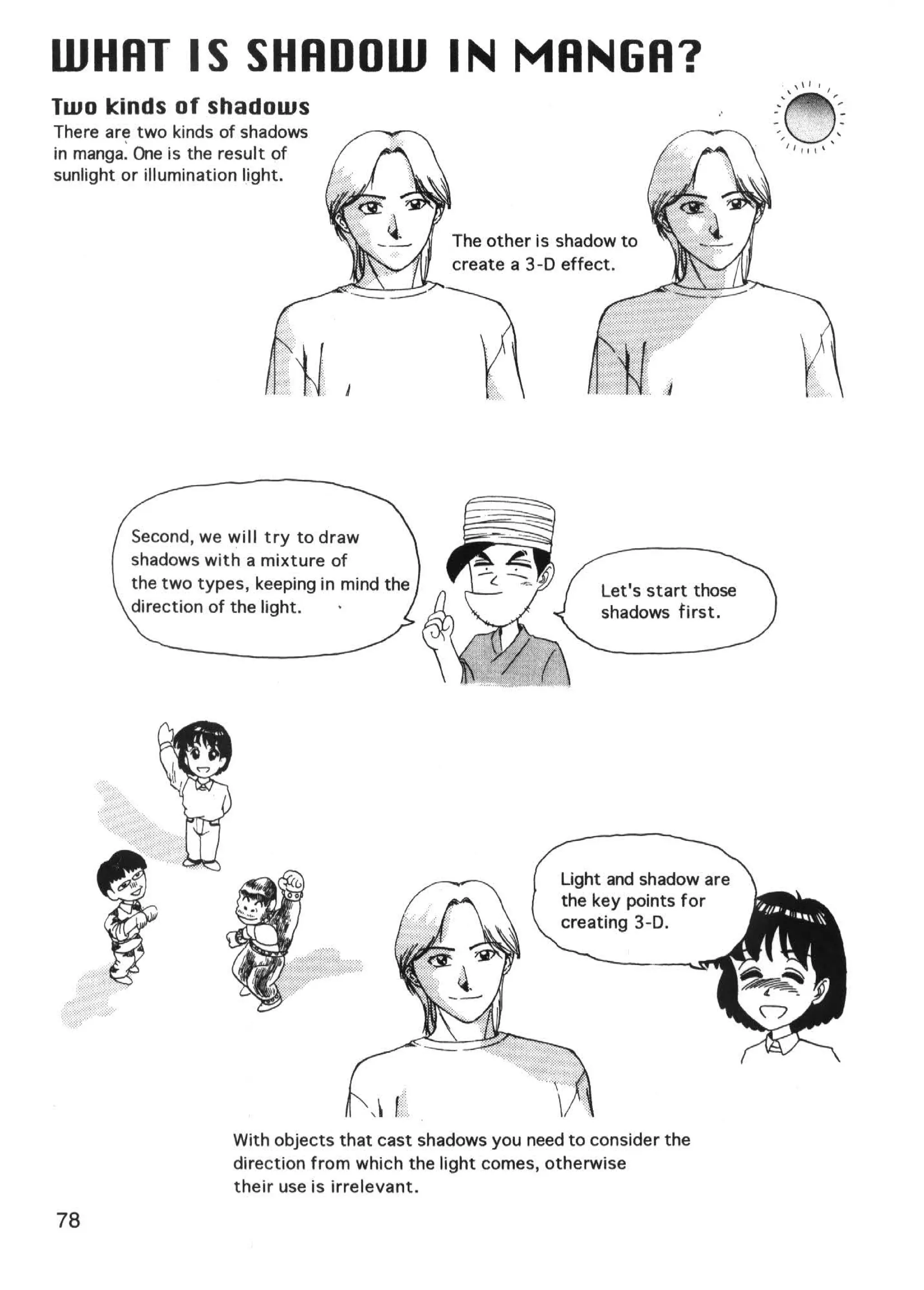 WHHT IS SHADOW IN MRNGR?
Two kinds of shadows                                                                 ..-~'' ,-
                                                                                     .. .. ''',,
                                                                                              .

                                                                                            . . ·,

There are two kinds of shadows
                                                                                     -
                                                                                     '
                                                                                                  .·   •'




                                                                                                            '
                                                                                                                -
in manga: One is the result of
                                                                                         ",t, ,'  .
sunlight or illumination light.


                                               The other is shadow to
                                               create a 3-D effect.




         Second, we will try to draw
         shadows with a mixture of
         the two types, keeping in mind the                      Let's start those
         direction of the light.                                 shadows first.




                     With objects that cast shadows you need to consider the
                     direction from which the light comes, otherwise
                     their use is irrelevant.

78
 