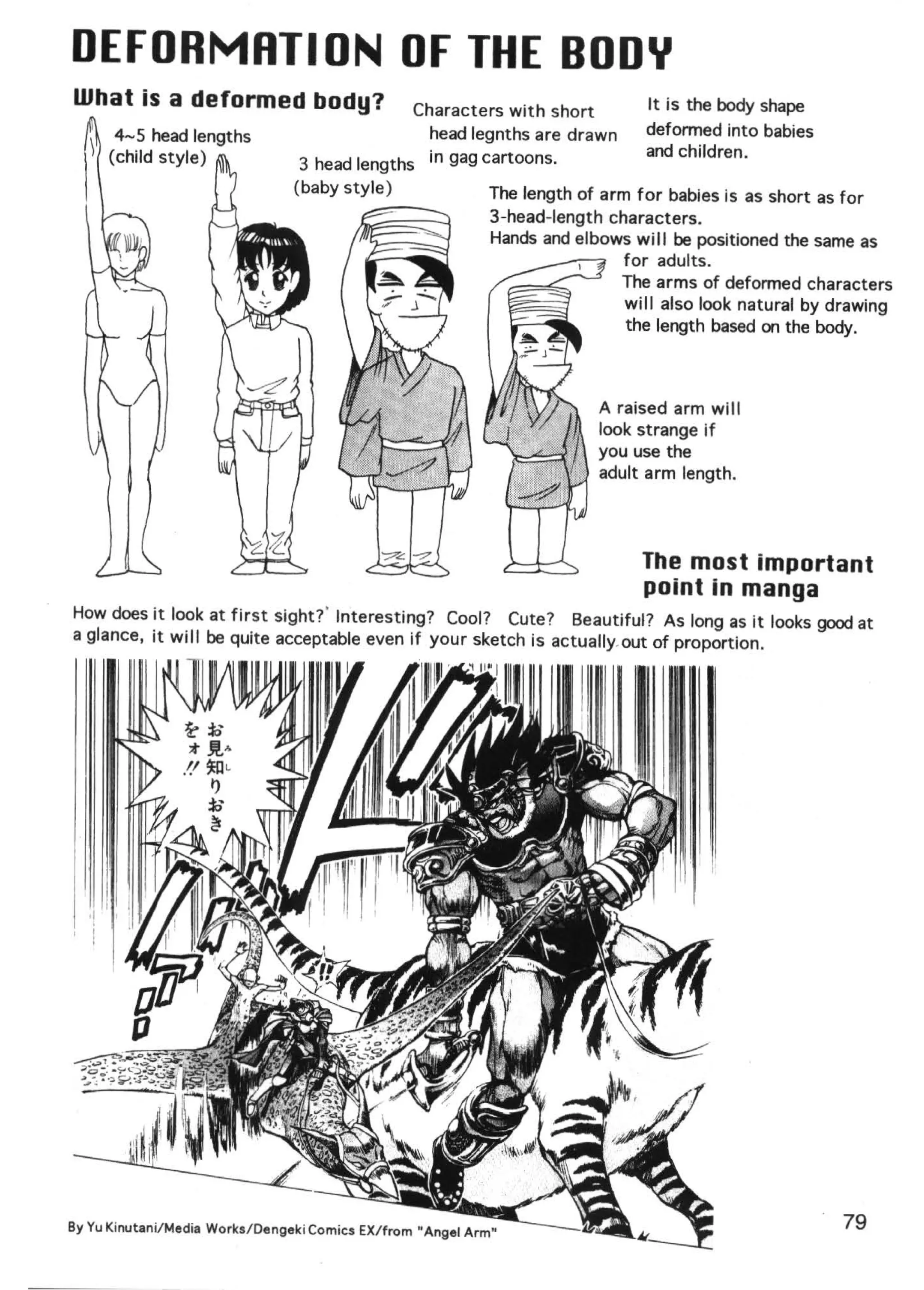 DEFORMRTI ON OF THE BODY
What is a deformed body?                        Characters with short            It is the body shape


  l 4-5 head lengths
      (child style)
                                                 head legnths are drawn
                                  3 head lengths in gag cartoons.
                                                                                 deformed into babies
                                                                                 and children.

                                 (baby style)                 The length of arm for babies is as short as for
                                                              3-head-length characters.
                                                              Hands and elbows will be positioned the same as
                                                                               for adults.
                                                                              The arms of deformed characters
                                                                               wi II also look natural by drawing
                                                                               the length based on the body.



                                                                           A raised arm will
                                                                           look strange if
                                                                           you use the
                                                                           adult arm length.




                                                                                 The most important
                                                                                 point in manga
How does it look at first sight?' Interesting? Cool? Cute? Beautiful? As long as it looks good at
a glance, it will be quite acceptable even if your sketch is actually. out of proportion.




' !




By Yu Kinutani/ Media Works/ Dengeki Comics EX/from " Angel Arm"                                          79
 