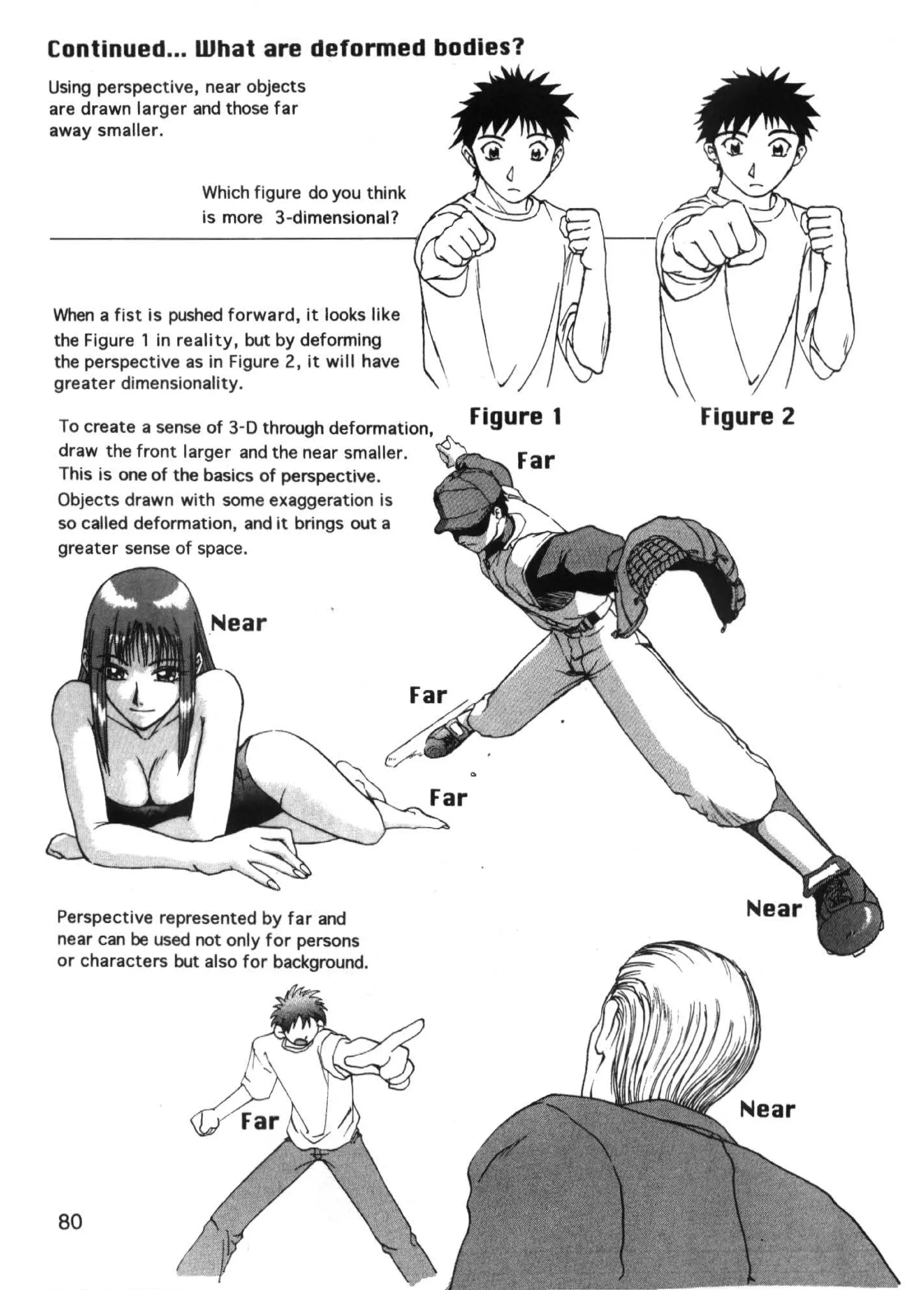 Continued ... What are deformed bodies?
Using perspective, near objects
are drawn larger and those far
away smaller.


                  Which figure do you think
                  is more 3-dimensional?




When a fist is pushed forward, it looks like
the Figure 1 in reality, but by deforming
the perspective as in Figure 2, it will have
greater dimensionality.

 To create a sense of 3-D through deformation,
                                                 Figure 1   Figure 2
 draw the front larger and the near smaller.
 This is one of the basics of perspective.
 Objects drawn with some exaggeration is
 so called deformation, and it brings out a
 greater sense of space.




 Perspective represented by far and
 near can be used not only for persons
 or characters but also for background.




 80
 