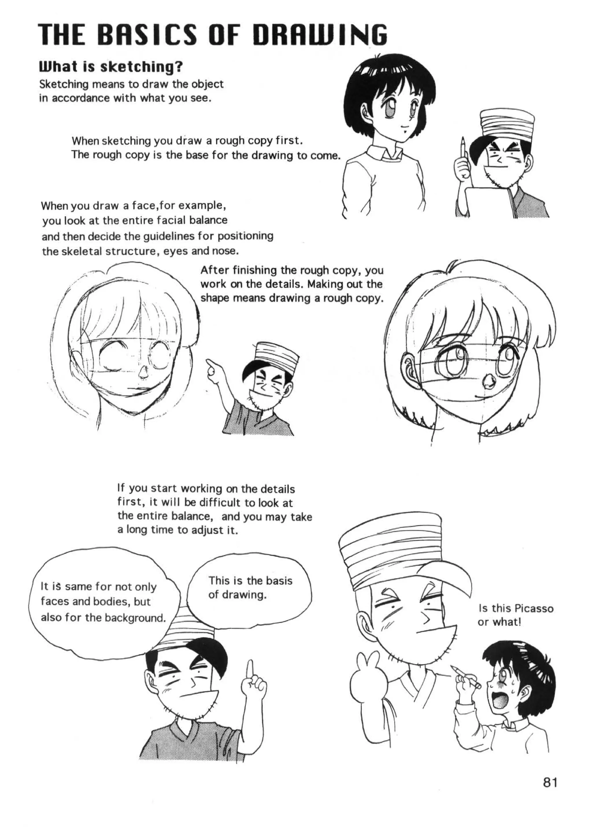 THE BASICS OF DRAWING
What is sketching?
Sketching means to draw the object
in accordance with what you see.


      When sketching you draw a rough copy first .
      The rough copy is the base for the drawing to come.



When you draw a face, for example,
you look at the entire facial balance
and then decide the guidelines for positioning
the skeletal structure, eyes and nose.
                                 After finishing the rough copy, you
                                 work on the details. Making out the
                                 shape means drawing a rough copy.




                If you start working on the details
                first, it will be difficult to look at
                the entire balance, and you may take
                a long time to adjust it.



                                    This is the basis
It i~ same for not only
                                    of drawing.
faces and bodies, but
                                                                       Is this Picasso
also for the background. ,..----....




                                                                                   81
 
