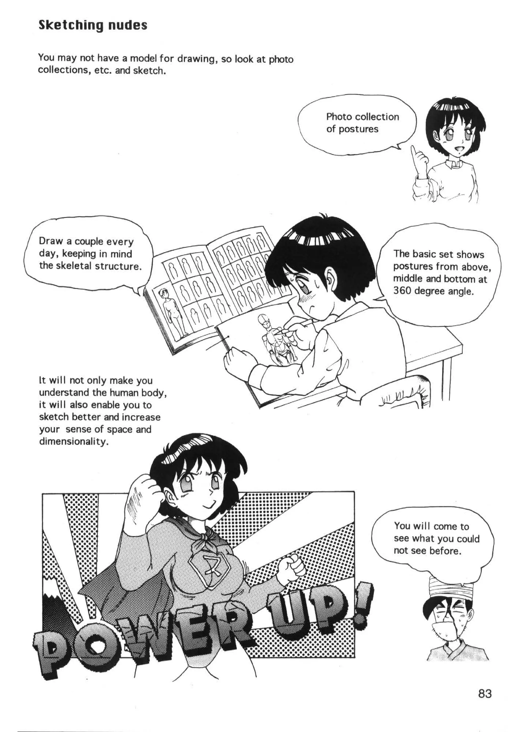 Sketching nudes

You may not have a model for drawing, so look at photo
collections, etc. and sketch.



                                                         Photo collection
                                                         of postures




Draw a couple every
day, keeping in mind                                                   The basic set shows
the skeletal structure.                                                postures from above,
                                                                       middle and bottom at
                                                                       360 degree angle.




It will not only make you
understand the human body,
it will also enable you to
sketch better and increase
your sense of space and
dimensionality.




                                                                       You will come to
                                                                       see what you could
                                                                       not see before.




                                                                                        83
 