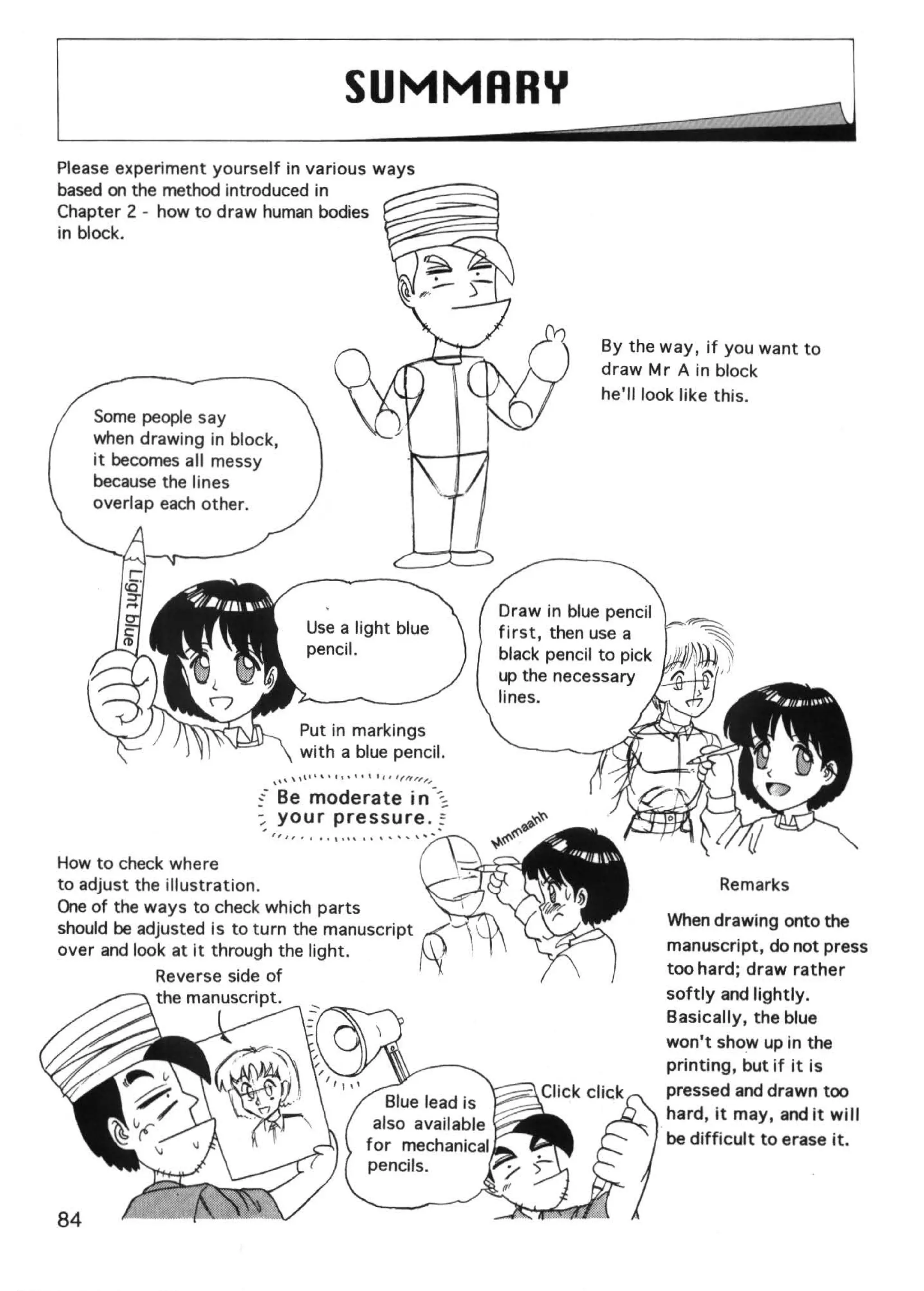 SUMMARY
Please experiment yourself in various ways
based on the method introduced in                                      ~--
Chapter 2 - how to draw human bodies
in block.




                                                                                          By the way, if you want to
                                                                                          draw Mr A in block
                                                                                          he'll look like this.
    Some people say
    when drawing in block,
    it becomes all messy
    because the lines
    overlap each other.




                                                                             Draw in blue pencil
                                                                             first, then use a
                                                                             black pencil to pick
                                                                             up the necessary
                                                                             lines.
                               Put in markings
                               with a blue pencil.
                           ,,.,    t t t •    t'   I f   1 lfrt,,,,

                        ~- Be moderate in --:.~
                        :; your pressure .~

How to check where
to adjust the illustration.                                                                                Remarks
One of the ways to check which parts
should be adjusted is to turn the manuscript                                                        When drawing onto the
over and look at it through the light.                                                              manuscript, do not press
                                                                                                    too hard; draw rather
                                                                                                    softly and lightly.
                                                                                                    Basically, the blue
                                                                                                    won't show up in the
                                                                                                    printing, but if it is
                                                                                                    pressed and drawn too
                                                                                                    hard, it may, and it w i II
                                                                                                    be difficult to erase it.
 