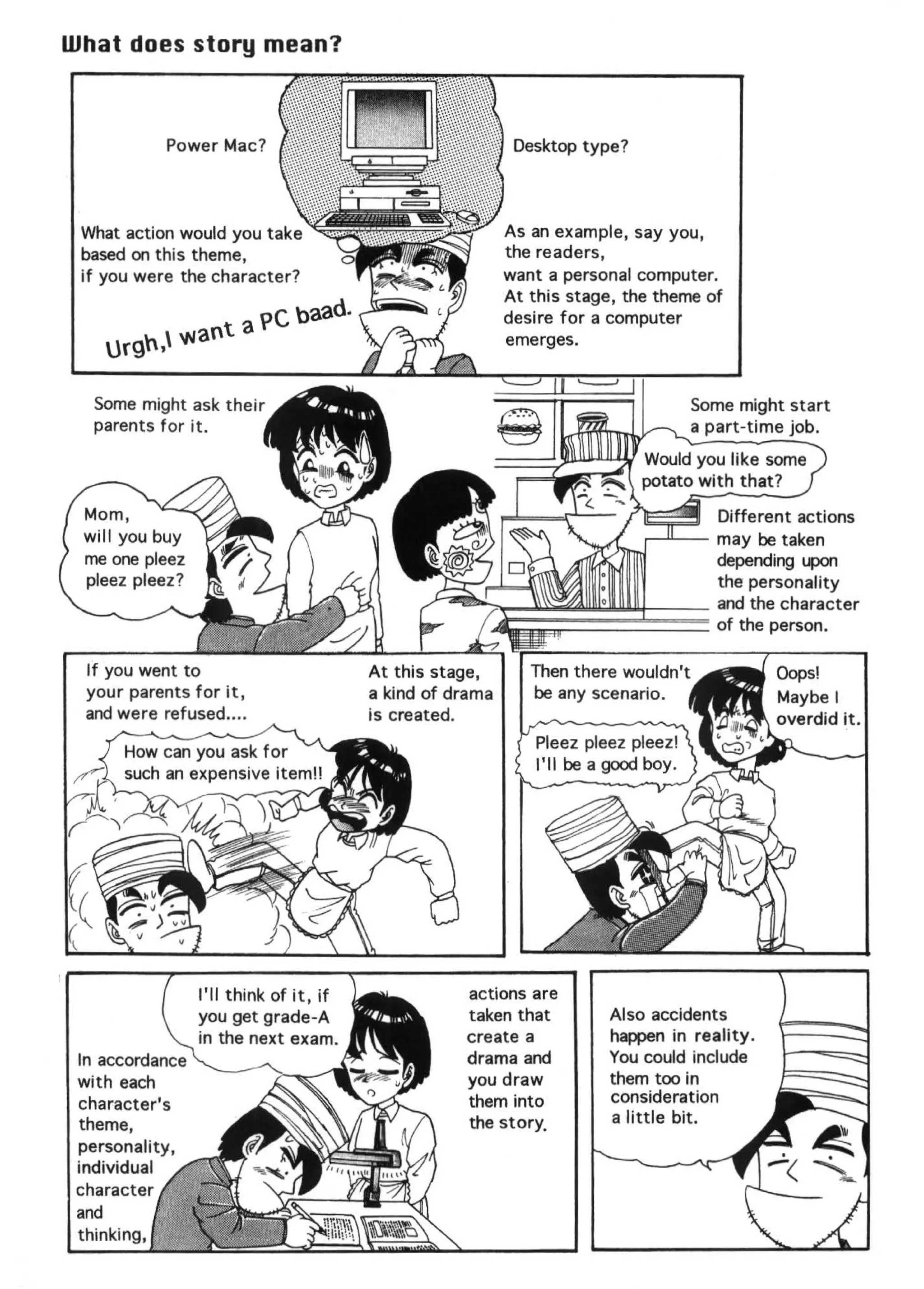 What does story mean?
                                          .   :   .



            Power Mac?



 What action would you take                           As an example, say you,
 based on this theme,                                 the readers,
 if you were the character?                           want a personal computer.
                                                      At this stage, the theme of
                          pC baad.                    desire for a computer
       "'  VJaot a                                   emerges.
    Uf9'''

   Some might ask their                                                      Some might start
   parents for it.                                                           a part-time job.




                                                                                 Different actions
                                                                       r-''---   may be taken
                                                                                 depending upon
                                                                                 the personality
                                     ~""'1:!1!~4;;g;;~~~~:=::::~                 and the character
                                     ,.                                          of the person.

  If you went to
  your parents for it,
  and were refused ....




                                              actions are
                                              taken that           Also accidents
                                              create a             happen in reality.
                                              drama and            You could include
                                              you draw             them too in
 character's                                  them into            consideration
 theme,                                       the story,           a little bit.
 personality,
 individual
 